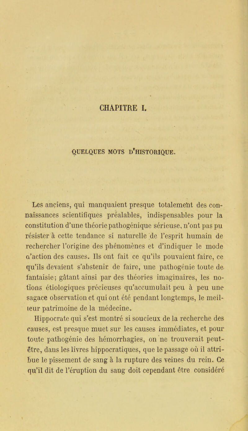 CHAPITRE I. QUELQUES MOTS D'HISTORIQUE. Les anciens, qui manquaient presque totalement des con- naissances scientifiques préalables, indispensables pour la constitution d’une théorie pathogénique sérieuse, n’ont pas pu résister à cette tendance si naturelle de l’esprit humain de rechercher l’origine des phénomènes et d’indiquer le mode a’action des causes. Ils ont fait ce qu’ils pouvaient faire, ce qu’ils devaient s’abstenir de faire, une pathogénie toute de fantaisie; gâtant ainsi par des théories imaginaires, les no- tions étiologiques précieuses qu’accumulait peu à peu une sagace observation et qui ont été pendant longtemps, le meil- leur patrimoine de la médecine. Hippocrate qui s’est montré si soucieux de la recherche des causes, est presque muet sur les causes immédiates, et pour toute pathogénie des hémorrhagies, on ne trouverait peut- être, dans les livres hippocratiques, que le passage où il attri- bue le pissement de sang à la rupture des veines du rein. Ce qu’il dit de l’éruption du sang doit cependant être considéré