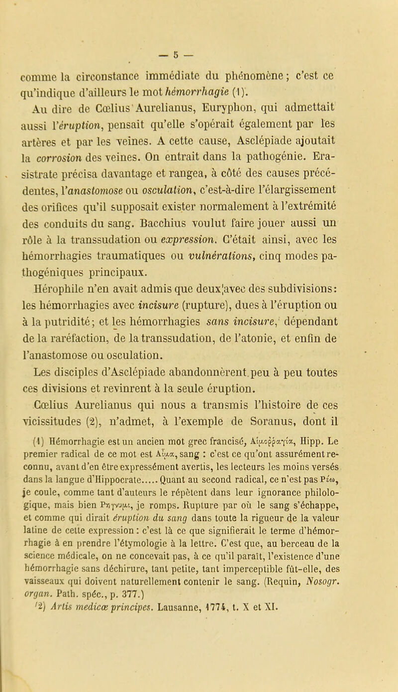 comme la circonstance immédiate du phénomène ; c’est ce qu’indique d’ailleurs le mot hémorrhagie ( I). Au dire de Cœlius Aurelianus, Euryphon, qui admettait aussi Yéruption, pensait qu’elle s’opérait également par les artères et par les -veines. A cette cause, Asclépiade ajoutait la corrosion des veines. On entrait dans la pathogénie. Era- sistrate précisa davantage et rangea, à côté des causes précé- dentes, l'anastomose ou osculation, c’est-à-dire l’élargissement des orifices qu’il supposait exister normalement à l’extrémité des conduits du sang. Bacchius voulut faire jouer aussi un rôle à la transsudation ou expression. C’était, ainsi, avec les hémorrhagies traumatiques ou vulnérations, cinq modes pa- thogéniques principaux. Hérophile n’en avait admis que deux|avec des subdivisions: les hémorrhagies avec incisure (rupture), dues à l’éruption ou à la putridité; et les hémorrhagies sans incisure, dépendant de la raréfaction, de la transsudation, de l’atonie, et enfin de l’anastomose ou osculation. Les disciples d’Asclépiade abandonnèrent peu à peu toutes ces divisions et revinrent à la seule éruption. Cœlius Aurelianus qui nous a transmis l’histoire de ces vicissitudes (2), n’admet, à l’exemple de Soranus, dont il (1) Hémorrhagie est un ancien mot grec francisé, Aîu-oppa-yla, Hipp. Le premier radical de ce mot est AÎ'aa, sang : c’est ce qu’ont assurément re- connu, avant d’en être expressément avertis, les lecteurs les moins versés dans la langue d’Hippocrate Quant au second radical, ce n’est pas Ps'u, je coule, comme tant d'auteurs le répètent dans leur ignorance philolo- gique, mais bien Pripuju, je romps. Rupture par où le sang s’échappe, et comme qui dirait éruption du sang dans toute la rigueur de la valeur latine de cette expression : c’est là ce que signifierait le terme d’hémor- rhagie à en prendre l’étymologie à la lettre. C’est que, au berceau de la science médicale, on ne concevait pas, à ce qu’il paraît, l’existence d’une hémorrhagie sans déchirure, tant petite, tant imperceptible fût-elle, des vaisseaux qui doivent naturellement contenir le sang. (Requin, Nosogr. organ. Path. spéc., p. 377.) ’î) Artis medicœ principes. Lausanne, 1774, t. X et XI.