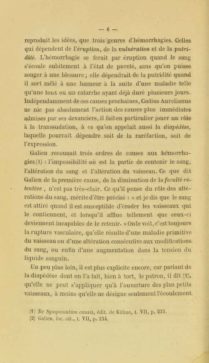 reproduit les idées, que trois 'genres d’hémorrhagies. Celles qui dépendent de Y éruption, de la vulnération et de la putri- dité. L’hémorrhagie se ferait par éruption quand le sang s’écoule subitement à l’état de pureté, sans qu’on puisse songer à une blessure ; elle dépendrait de la putridité quand il sort mêlé à une humeur à là suite d’une maladie telle qu’une toux ou un catarrhe ayant déjà duré plusieurs jours. Indépendamment de ces causes prochaines, Cœlius Aurelianus ne nie pas absolument l’action des causes plus immédiates admises par ses devanciers, il fait en particulier jouer un rôle à la transsudation, à ce qu’on appelait aussi la diapédèse, laquelle pourrait dépendre soit de la raréfaction, soit de l’expression. Galien reconnait trois ordres de causes aux hémorrha- gies (1) : l’impossibilité où est la partie de contenir le sang, l’altération du sang et l’altération du vaisseau. Ce que dit Galien de la première cause, de la diminution de la faculté rè- tentive , n’est pas très-clair. Ce qu’il pense du rôle des alté- rations du sang, mérite d’être précisé : « et je dis que le sang est attiré quand il est susceptible d’éroder les vaisseaux qui le contiennent, et lorsqu’il afflue tellement que ceux-ci deviennent incapables de le retenir. » Onle voit, c’est toujours la rupture vasculaire, qu’elle résulte d’une maladie primitive du vaisseau ou d’une altération consécutive aux modifications du sang, ou enfin d’une augmentation dans la tension du liquide sanguin. Un peu plus loin, il est plus explicite encore, car parlant de la diapédèse dont on l’a fait, bien à tort, le patron, il dit (2), qu’elle ne peut s’appliquer qu’à l’ouverture des plus petits vaisseaux, à moins qu’elle ne désigne seulement l’écoulement. i (1) De Sympomatum caîisis, édit, de Kühne, t. VII, p. 233. (2) Galien, loc. cil., t. VIJ, p. 234.