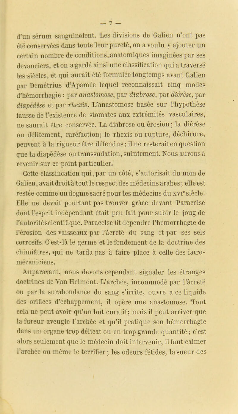 d’un sérum sanguinolent. Les divisions de Galien n’ont pas été conservées dans toute leur pureté, on a voulu y ajouter un certain nombre de conditions_anatomiques imaginées par ses devanciers, et on a gardé ainsi une classification qui a traversé les siècles, et qui aurait été formulée longtemps avant Galien par Demétrius d’Apamée lequel reconnaissait cinq modes d’hémorrliagie : par anastomose, par diabrose, par diérèse, par diapédèse et par rhexis. L’anastomose basée sur l’hypothèse fausse de l’existence de stomates aux extrémités vasculaires, ne saurait être conservée. La diabrose ou érosion ; la diérèse ou délitement, raréfaction; le rhexis ou rupture, déchirure, peuvent à la rigueur être défendus ; il ne resterait en question que la diapédèse ou transsudation, suintement. Nous aurons à revenir sur ce point particulier. Cette classification qui, par un côté, s’autorisait du nom de Galien, avait droit à tout le respect des médecins arabes ; elle est restée comme un dogme sacré pour les médecins du xvie siècle. Elle ne devait pourtant pas trouver grâce devant Paracelse dont l'esprit indépendant était peu fait pour subir le joug de l’autorité scientifique. Paracelse fit dépendre l’hémorrhagie de l’érosion des vaisseaux par l’âcreté du sang et par ses sels corrosifs. C’est-là le germe et le fondement de la doctrine des chimiâtres, qui ne tarda pas à faire place à colle des îatro- mécaniciens. Auparavant, nous devons cependant signaler les étranges doctrines de Yan Helmont. L’archée, incommodé par l’âcreté ou par la surabondance du sang s’irrite, ouvre a ce liquide des orifices d’échappement, il opère une anastomose. Tout cela ne peut avoir qu’un but curatif; mais il peut arriver que la fureur aveugle l’archée et qu’il pratique son hémorrhagie dans un organe trop délicat ou en trop grande quantité; c’est alors seulement que le médecin doit intervenir, il faut calmer l’arcliée ou même le terrifier; les odeurs fétides, la sueur des