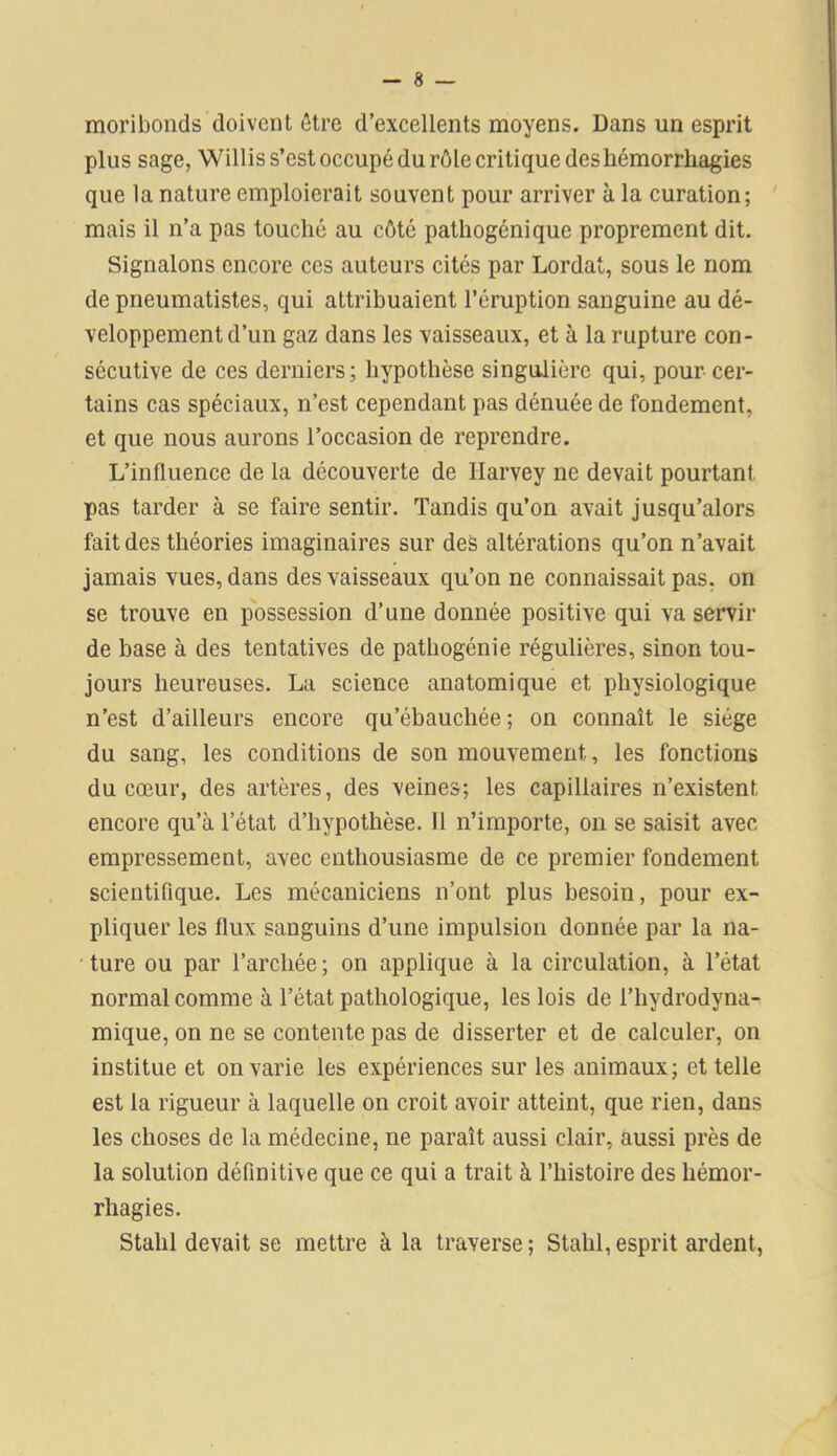 moribonds doivent être d’excellents moyens. Dans un esprit plus sage, Willis s’est occupé du rôle critique des hémorrhagies que la nature emploierait souvent pour arriver à la curation; mais il n’a pas touché au côté pathogénique proprement dit. Signalons encore ces auteurs cités par Lordat, sous le nom de pneumatistes, qui attribuaient l’éruption sanguine au dé- veloppement d’un gaz dans les vaisseaux, et à la rupture con- sécutive de ces derniers; hypothèse singulière qui, pour cer- tains cas spéciaux, n’est cependant pas dénuée de fondement, et que nous aurons l’occasion de reprendre. L’influence de la découverte de Harvey ne devait pourtant pas tarder à se faire sentir. Tandis qu’on avait jusqu’alors fait des théories imaginaires sur des altérations qu’on n’avait jamais vues, dans des vaisseaux qu’on ne connaissait pas. on se trouve en possession d’une donnée positive qui va servir de base à des tentatives de pathogénie régulières, sinon tou- jours heureuses. La science anatomique et physiologique n’est d’ailleurs encore qu’ébauchée ; on connaît le siège du sang, les conditions de son mouvement, les fonctions du cœur, des artères, des veines; les capillaires n’existent encore qu’à l’état d’hypothèse. Il n’importe, on se saisit avec empressement, avec enthousiasme de ce premier fondement scientifique. Les mécaniciens n’ont plus besoin, pour ex- pliquer les flux sanguins d’une impulsion donnée par la na- ture ou par l’arcliée ; on applique à la circulation, à l’état normal comme à l’état pathologique, les lois de l’hydrodyna- mique, on ne se contente pas de disserter et de calculer, on institue et on varie les expériences sur les animaux; et telle est la rigueur à laquelle on croit avoir atteint, que rien, dans les choses de la médecine, ne paraît aussi clair, aussi près de la solution définitive que ce qui a trait à l’histoire des hémor- rhagies. Stalil devait se mettre à la traverse; Stahl,esprit ardent,