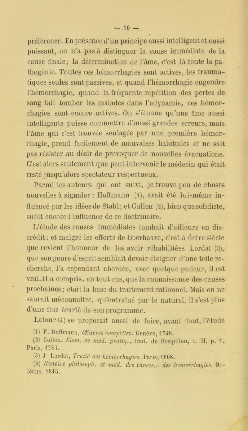 préférence. En présence d’un principe aussi intelligent et aussi puissant, on n’a pas à distinguer la cause immédiate de la cause finale; la détermination de l’âme, c’est là toute la pa- tliogénie. Toutes ces hémorrhagies sont actives, les trauma- tiques seules sont passives, et quand l’hémorrhagie engendre l’hémorrhagie, quand la fréquente répétition des pertes de sang fait tomber les malades dans l’adynamie, ces hémor- rhagies sont encore actives. On s’étonne qu’une âme aussi intelligente puisse commettre d’aussi grandes erreurs, mais l’âme qui s’est trouvée soulagée par une première hémor- rhagie, prend facilement de mauvaises habitudes et ne sait pas résister au désir de provoquer de nouvelles évacuations. C’est alors seulement que peut intervenir le médecin qui était resté jusqu’alors spectateur respectueux. Parmi les auteurs qui ont suivi, je trouve peu de choses nouvelles à signaler : Hoffmann (1), avait été lui-même in- fluencé par les idées de Stahl; et Cullen (2), bien quesolidiste, subit encore l’influence de ce doctrinaire. L’étude des causes immédiates tombait d’ailleurs en dis- crédit; et malgré les efforts de Boerhaave, c’est à notre siècle que revient l’honneur de les avoir réhabilitées. Lordat (3), que son genre d’esprit semblait devoir éloigner d’une telle re- cherche, l’a cependant abordée, avec quelque pudeur, il est vrai. Il a compris, en tout cas, que la connaissance des causes prochaines; était la base du traitement rationnel. Mais on ne saurait méconnaître, qu’entraîné par le naturel, il s’est plus d’une fois écarté de son programme. Latour (4) se proposait aussi de faire, avant tout, l’étude (f) F. Hoffmann, Œuvres complètes. Genève, 1748. (2) Cullen, Élem. de mêd. pratiq., trad. de Bosquilon, t. II, p. 1. Paris, 1787. (3) J Lordat, Traité des hémorrhagies. Paris, 1808. (4) Histoire phiLosopli. et mêd. des causes... des hémorrhagies. Or- léans, 1815.