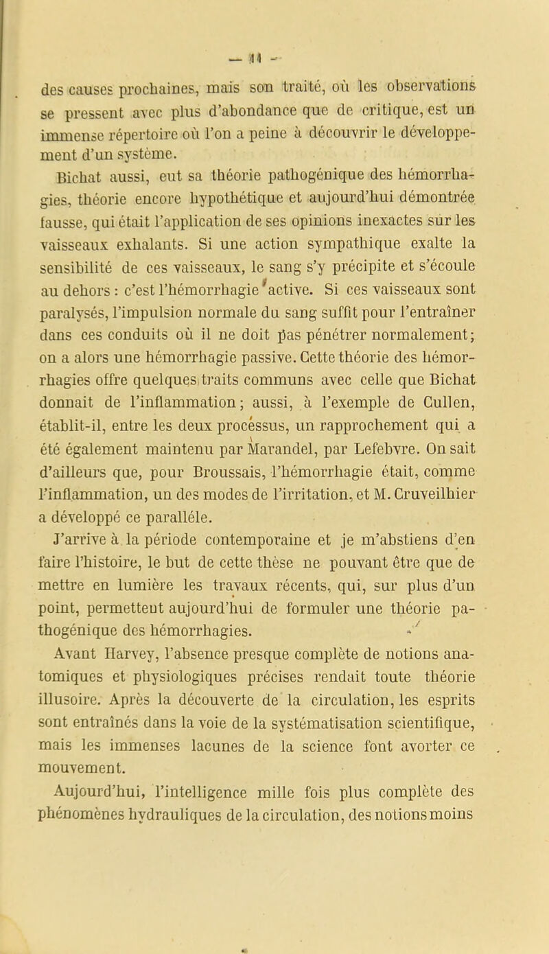 des causes prochaines, mais son traité, où les observations se pressent avec plus d’abondance que de critique, est un immense répertoire où l’on a peine à découvrir le développe- ment d’un système. Bicbat aussi, eut sa théorie pathogénique des hémorrha- gies, théorie encore hypothétique et aujourd’hui démontrée lausse, qui était l’application de ses opinions inexactes sur les vaisseaux exhalants. Si une action sympathique exalte la sensibilité de ces vaisseaux, le sang s’y précipite et s’écoule au dehors : c’est l’hémorrhagie 'active. Si ces vaisseaux sont paralysés, l’impulsion normale du sang suffit pour l’entraîner dans ces conduits où il ne doit pas pénétrer normalement; on a alors une hémorrhagie passive. Cette théorie des hémor- rhagies offre quelques traits communs avec celle que Bicliat donnait de l’inflammation; aussi, à l’exemple de Cullen, établit-il, entre les deux processus, un rapprochement qui a \ été également maintenu par Marandel, par Lefebvre. On sait d’ailleurs que, pour Broussais, l’hémorrhagie était, comme l’inflammation, un des modes de l’irritation, et M. Cruveilhier a développé ce parallèle. J’arrive à la période contemporaine et je m’abstiens d’en faire l’histoire, le but de cette thèse ne pouvant être que de mettre en lumière les travaux récents, qui, sur plus d’un point, permettent aujourd’hui de formuler une théorie pa- thogénique des hémorrhagies. Avant Harvey, l’absence presque complète de notions ana- tomiques et physiologiques précises rendait toute théorie illusoire. Après la découverte de la circulation, les esprits sont entraînés dans la voie de la systématisation scientifique, mais les immenses lacunes de la science font avorter ce mouvement. Aujourd’hui, l’intelligence mille fois plus complète des phénomènes hydrauliques de la circulation, des notions moins