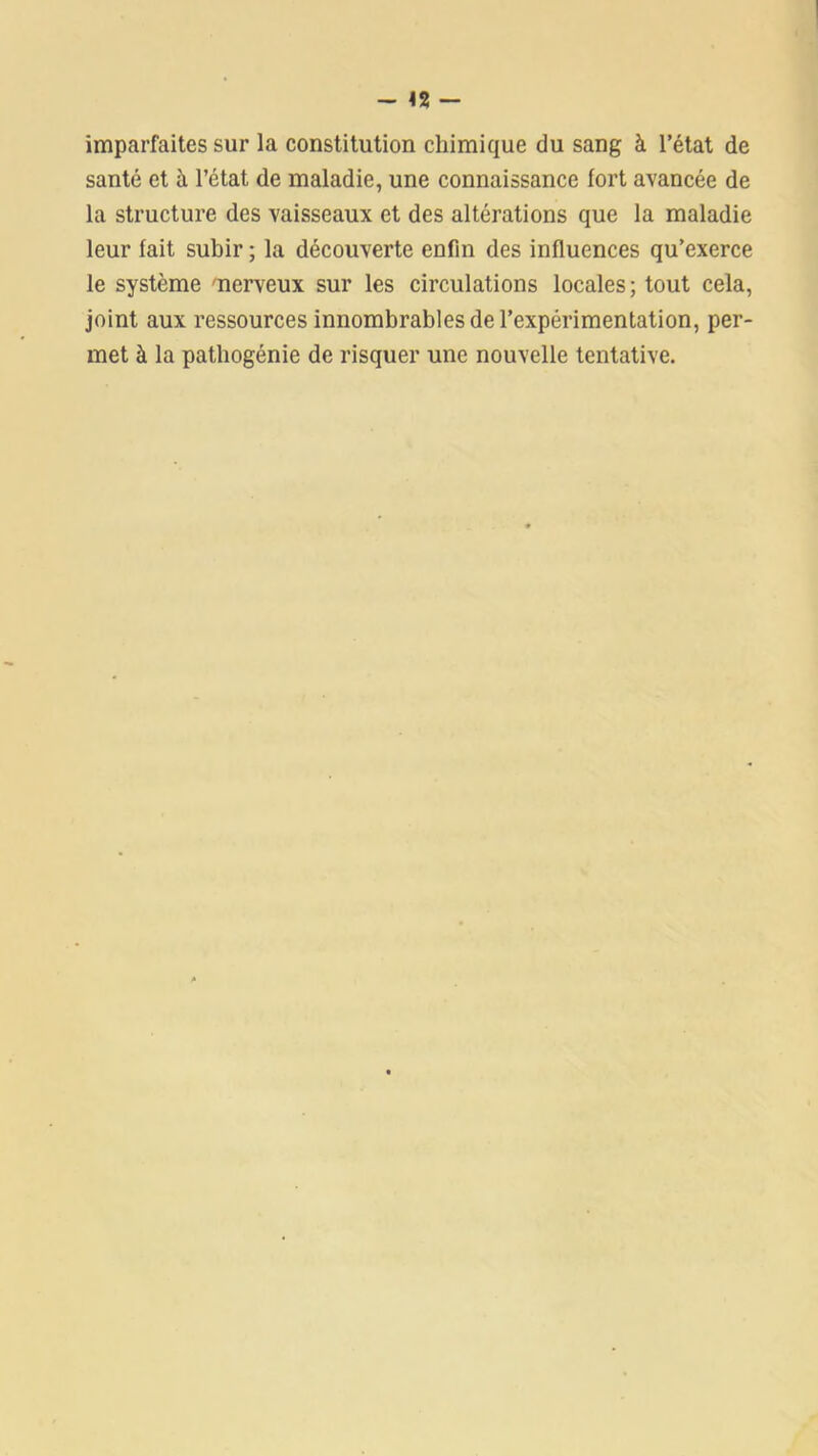 - <2 — imparfaites sur la constitution chimique du sang à l’état de santé et à l’état de maladie, une connaissance fort avancée de la structure des vaisseaux et des altérations que la maladie leur fait subir ; la découverte enfin des influences qu’exerce le système 'nerveux sur les circulations locales ; tout cela, joint aux ressources innombrables de l’expérimentation, per- met à la pathogénie de risquer une nouvelle tentative.