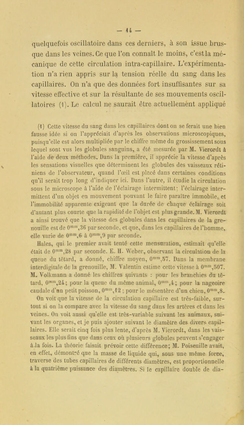 quelquefois oscillatoire dans ces derniers, à son issue brus- que dans les 'veines. Ce que l’on connaît le moins, c’est la mé- canique de cette circulation intra-capillaire. L’expérimenta- tion n’a rien appris sur la tension réelle du sang dans les capillaires. On n’a que des données fort insuffisantes sur sa ■vitesse effective et sur la résultante de ses mouvements oscil- latoires (1). Le calcul ne saurait être actuellement appliqué (1) Celle vitesse du sang dans les capillaires dont on se ferait une bien fausse idée si on l’appréciait d’après les observations microscopiques, puisqu’elle est alors multipliée par le chiffre même du grossissement sous lequel sont vus les globules sanguins, a été mesurée par M. Vierordt à l’aide de deux méthodes. Dans la première, il apprécie la vitesse d’après les sensations visuelles que déterminent les globules des vaisseaux réti- niens de l’observateur, quand l’œil est placé dans certaines conditions qu’il serait trop long d’indiquer ici. Dans l’autre, il étudie la circulation sous le microscope à l’aide de l’éclairage intermittent; l’éclairage inter- mittent d’un objet en mouvement pouvant le faire paraître immobile, et l’immobilité apparente exigeant que la durée de chaque éclairage soit d’autant plus courte que la rapidité de l’objet est plus grande. M. Vierordt a ainsi trouvé que la vitesse des globules dans les capillaires de la gre- nouille est de 0mm,36 par seconde, et que, dans les capillaires de l’homme, elle varie de 0mm,6 à 0mm,9 par seconde. Haies, qui le premier avait tenté celle mensuration, estimait qu’elle était de 0mm,28 par seconde. E. H. Weber, observant la circulation de la queue du têtard, a donné, chiffre moyen, 0mm,57. Dans la membrane interdigitale de la grenouille, M. Valentin estime celte vitesse à 0mm,507. M. Volkmann a donné les chiffres suivants : pour les branchies du tê- tard, 0mm,24; pour la queue du môme animal, 0,nm,4; pour la nageoire caudale d’un petit poisson, 0ran,,12 ; pour le mésentère d’un chien, 0mm,8. On voit que la vitesse de la circulation capillaire est très-faible, sur- tout si on la compare avec la vitesse du sang dans les artères et dans les veines. On voit aussi quelle est très-variable suivant les animaux, sui- vant les organes, cl je puis ajouter suivant le diamètre des divers capil- laires. Elle serait cinq fois plus lente, d’après M. Vierordt, dans les vais- seaux les plus fins que dans ceux où plusieurs globules peuvent s’engager à.la fois. La théorie faisait prévoir cette différence; M. Poiseuille avait, en effet, démontré que la masse de liquide qui, sous une même force, traverse des tubes capillaires de différents diamètres, est proportionnelle à la quatrième puissance des diamètres. Si le capillaire double de dia-