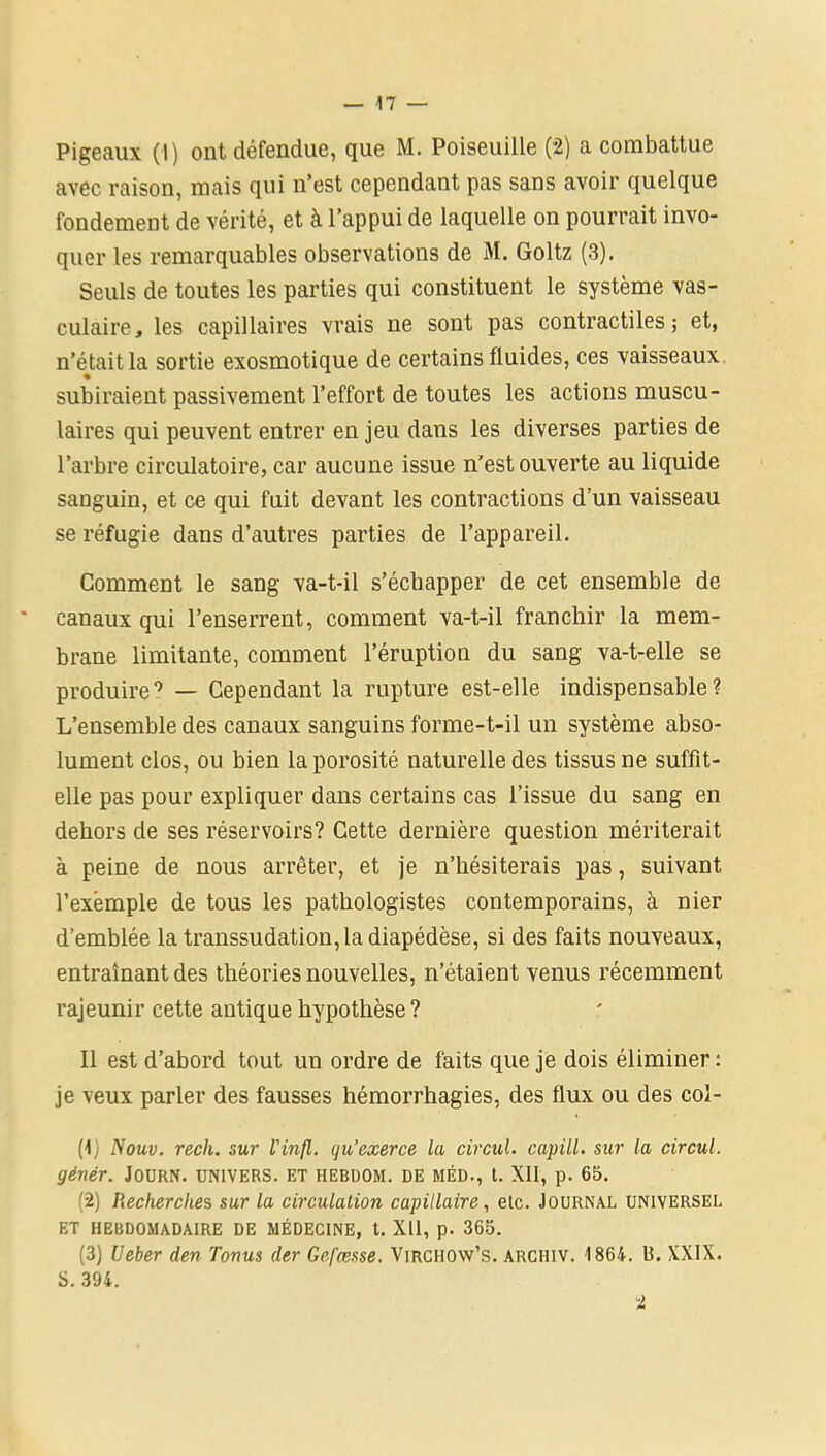 avec raison, mais qui n’est cependant pas sans avoir quelque fondement de vérité, et à l’appui de laquelle on pourrait invo- quer les remarquables observations de M. Goltz (3). Seuls de toutes les parties qui constituent le système vas- culaire, les capillaires vrais ne sont pas contractiles; et, n’était la sortie exosmotique de certains fluides, ces vaisseaux, subiraient passivement l’effort de toutes les actions muscu- laires qui peuvent entrer en jeu dans les diverses parties de l’arbre circulatoire, car aucune issue n’est ouverte au liquide sanguin, et ce qui fuit devant les contractions d’un vaisseau se réfugie dans d’autres parties de l’appareil. Comment le sang va-t-il s’échapper de cet ensemble de canaux qui l’enserrent, comment va-t-il franchir la mem- brane limitante, comment l’éruption du sang va-t-elle se produire9 — Cependant la rupture est-elle indispensable? L’ensemble des canaux sanguins forme-t-il un système abso- lument clos, ou bien la porosité naturelle des tissus ne suffit- elle pas pour expliquer dans certains cas l’issue du sang en dehors de ses réservoirs? Cette dernière question mériterait à peine de nous arrêter, et je n’hésiterais pas, suivant l’exemple de tous les pathologistes contemporains, à nier d’emblée la transsudation, la diapédèse, si des faits nouveaux, entraînant des théories nouvelles, n’étaient venus récemment rajeunir cette antique hypothèse? Il est d’abord tout un ordre de faits que je dois éliminer : je veux parler des fausses hémorrhagies, des flux ou des col- (1) Nouv. rech. sur l'infl. qu’exerce la circul. capill. sur la circul. génér. J0URN. UNIVERS. ET HEBDOM. DE MÉD., t. XII, p. 65. (2) Recherches sur la circulation capillaire, elc. Journal universel ET HEBDOMADAIRE DE MÉDECINE, t. Xll, p. 365. (3) Ueber den Tonus der Gefæsse. Virchow’s. archiv. 1864. U. XXIX. S. 394.