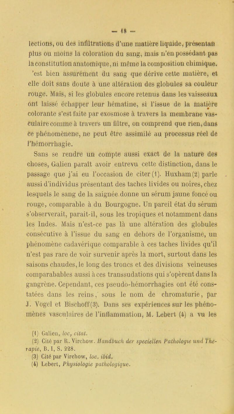 lections, ou des infiltrations d’une matière liquide, présentait plus ou moins la coloration du sang, mais n’en possédant pas laconstitution anatomique, ni même la composition chimique. 'est bien assurément du sang que dérive cette matière, et elle doit sans doute à une altération des globules sa couleur rouge. Mais, si les globules encore retenus dans les vaisseaux ont laissé échapper leur hématine, si l’issue de la matière colorante s’est faite par exosmose à travers la membrane vas- culaire comme à travers un filtre, on comprend que rien, dans ce phénomènene, ne peut être assimilé au processus réel de l’hémorrliagie. Sans se rendre un compte aussi exact de la nature des choses, Galien paraît avoir entrevu cette distinction, dans le passage que j’ai eu l’occasion de citer (1). Huxham(2) parle aussi d’individus présentant des taches livides ou noires, chez lesquels le sang de la saignée donne un sérum jaune foncé ou rouge, comparable à du Bourgogne. Un pareil état du sérum s’observerait, parait-il, sous les tropiques et notamment dans les Indes. Mais n’est-ce pas là une altération des globules f consécutive à l’issue du sang en dehors de l’organisme, un phénomène cadavérique comparable à ces taches livides qu’il n’est pas rare de voir survenir après la mort, surtout dans les saisons chaudes, le long des troncs et des divisions veineuses comparabables aussi à ces transsudations qui s’opèrent dans la gangrène. Cependant, ces pseudo-hémorrhagies ont été cons- tatées dans les reins, sous le nom de chromaturie, par J. Yogel et Bischoff(3). Dans ses expériences sur les phéno- mènes vasculaires de l’inflammation, M. Lebert (4) a vu les (1) Galien, loc, citai. (2) Cité par R. Virchow. Handbuch dev speciellen Pathologie und Thé- rapie, B.I, S. 228. (3) Cité par Virchow, loc. ibid. (4) Lebert, Physiologie pathologique.