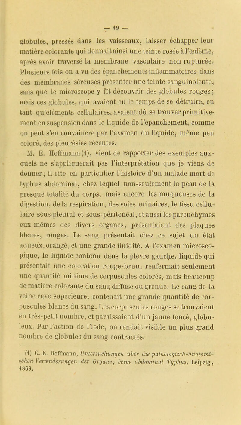 globules, pressés dans les vaisseaux, laisser échapper leur matière colorante qui donnait ainsi une teinte rosée à l’œdème, après avoir traversé la membrane vasculaire non rupturée. Plusieurs fois on a vu des épanchements inflammatoires dans des membranes séreuses présenter une teinte sanguinolente, sans que le microscope y fit découvrir des globules rouges; mais ces globules, qui avaient eu le temps de se détruire, en tant qu’éléments cellulaires, avaient dû se trouver primitive- ment en suspension dans le liquide de l’épanchement, comme on peut s’en convaincre par l’examen du liquide, même peu coloré, des pleurésies récentes. M. E. Hoffmann (1), vient de rapporter des exemples aux- quels ne s’appliquerait pas l’interprétation que je viens de donner; il cite en particulier l’histoire d’un malade mort de typhus abdominal, chez lequel non-seulement la peau de la presque totalité du corps, mais encore les muqueuses de la digestion, de la respiration, des voies urinaires, le tissu cellu- laire sous-pleural et sous-péritonéal, et aussi les parenchymes eux-mêmes des divers organes, présentaient des plaques bleues, rouges. Le sang présentait chez ce sujet un état aqueux, orangé, et une grande fluidité. A l’examen microsco- pique, le liquide contenu dans la plèvre gauche, liquide qui présentait une coloration rouge-brun, renfermait seulement une quantité minime de corpuscules colorés, mais beaucoup de matière colorante du sang diffuse ou grenue. Le sang de la veine cave supérieure, contenait une grande quantité de cor- puscules blancs du sang. Les corpuscules rouges se trouvaient en très-petit nombre, et paraissaient d’un jaune foncé, globu- leux. Par l'action de l’iode, on rendait visible un plus grand nombre de globules du sang contractés. H) C. E. Hoffmann, Untersuchungen über aie pathologiscli-ttnatomi- schen Verœnderungen cler Organe, beim abdominal Typhus. Leipzig, 1869.