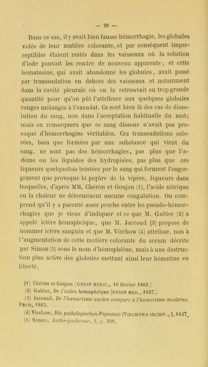 Dans ce cas, il y avait bien fausse hémorrhagie, les globules vidés de leur matière colorante, et par conséquent imper- ceptibles étaient restés dans les vaisseaux où la solution d’iode pouvait les rendre de nouveau apparents ; et cette hématosine, qui avait abandonné les globules, avait passé par transsudation en dehors des vaisseaux et notamment dans la cavité pleurale où on la retrouvait en trop grande quantité pour qu’on pût l’attribuer aux quelques globules rouges mélangés à l’exsudât. Ce sont bien là des cas de disso- lution du sang, non dans l’acceptation habituelle du mot; mais on remarquera que ce sang dissous n’avait pas pro- voqué d’hémorrhagies véritables. Ces transsudations colo- rées, bien que formées par une substance qui vient du sang, ne sont pas des hémorrhagies, pas plus que l’œ- dème ou les liquides des hydropisies, pas plus que ces liqueurs quelquefois teintées par le sang qui forment l’engor- gement que provoque la piqûre de la vipère, liqueurs dans lesquelles, d’après MM. Chéron et Goujon (1), l’acide nitrique ou la chaleur ne déterminent aucune coagulation. On com- prend qu’il y a parenté assez proche entre les pseudo-hémor- rhagies que je viens d’indiquer et ce que M. Gubler (2) a appelé ictère hémapheïque, que M. Jaccoud (3) propose de nommer ictère sanguin et que M. Virchow (4) attribue, non à l’augmentation de cette matière colorante du sérum décrite par Simon (3) sous le nom d’hémaphéïne, mais à une destruc- tion plus active des globules mettant ainsi leur hématine en liberté. (1) Chéron et Goujon (union médic., 16 février 1869.) (2) Gubler, De l'ictère hémaphéïque (union mf.d,, 1837.) ( 3) Jaccoud, De f humorisme ancien comparé à Vhumorisme moderne. Paris, 1863. (4) Virchow, Die patholoyischen Pigmente (Virchows ARC HIV., 1,1847. (3) Simon, Anthropochemie, 1, p. 328.