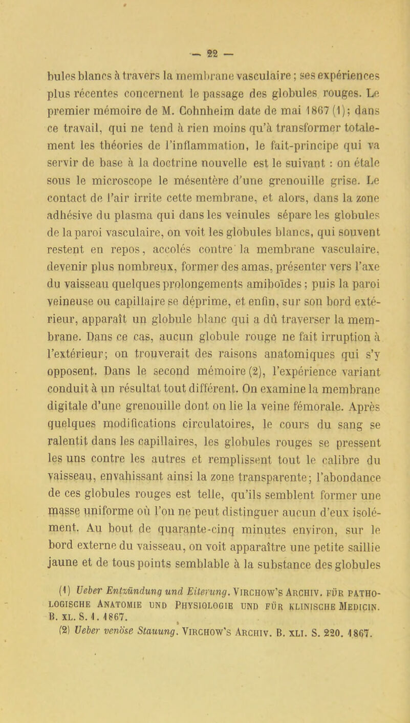 hules blancs à travers la membrane vasculaire ; ses expériences plus récentes concernent le passage des globules rouges. Le premier mémoire de M. Cohnheim date de mai 1867 (1); dans ce travail, qui ne tend à rien moins qu’à transformer totale- ment les théories de l’inflammation, le fait-principe qui va servir de base à la doctrine nouvelle est le suivant : on étale sous le microscope le mésentère d’une grenouille grise. Le contact de l’air irrite cette membrane, et alors, dans la zone adhésive du plasma qui dans les veinules sépare les globules de la paroi vasculaire, on voit les globules blancs, qui souvent restent en repos, accolés contre la membrane vasculaire, devenir plus nombreux, former des amas, présenter vers l’axe du vaisseau quelques prolongements amiboïdes ; puis la paroi veineuse ou capillaire se déprime, et enfin, sur son bord exté- rieur, apparaît un globule blanc qui a dû traverser la mem- brane. Dans ce cas, aucun globule rouge ne fait irruption à l’extérieur; on trouverait des raisons anatomiques qui s’y opposent. Dans le second mémoire (2), l’expérience variant conduit à un résultat tout différent. On examine la membrane digitale d’une grenouille dont on lie la veine fémorale. Après quelques modifications circulatoires, le cours du sang se ralentit dans les capillaires, les globules rouges se pressent les uns contre les autres et remplissent tout le calibre du vaisseau, envahissant ainsi la zone transparente; l’abondance de ces globules rouges est telle, qu’ils semblent former une masse uniforme où l’on ne peut distinguer aucun d’eux isolé- ment. Au bout de quarante-cinq minutes environ, sur le bord externe du vaisseau, on voit apparaître une petite saillie jaune et de tous points semblable à la substance des globules (1) Ueber Entzündunq und Eiterung. Virchow’s Archiv. fur patho- logische Anatomie und Physiologie und fur klinische Medicin. B. XL. S. 1. 1867. » (2) Ueber venose Stauung. Virchow’s Archiv. B. xli. S. 220. 1867.