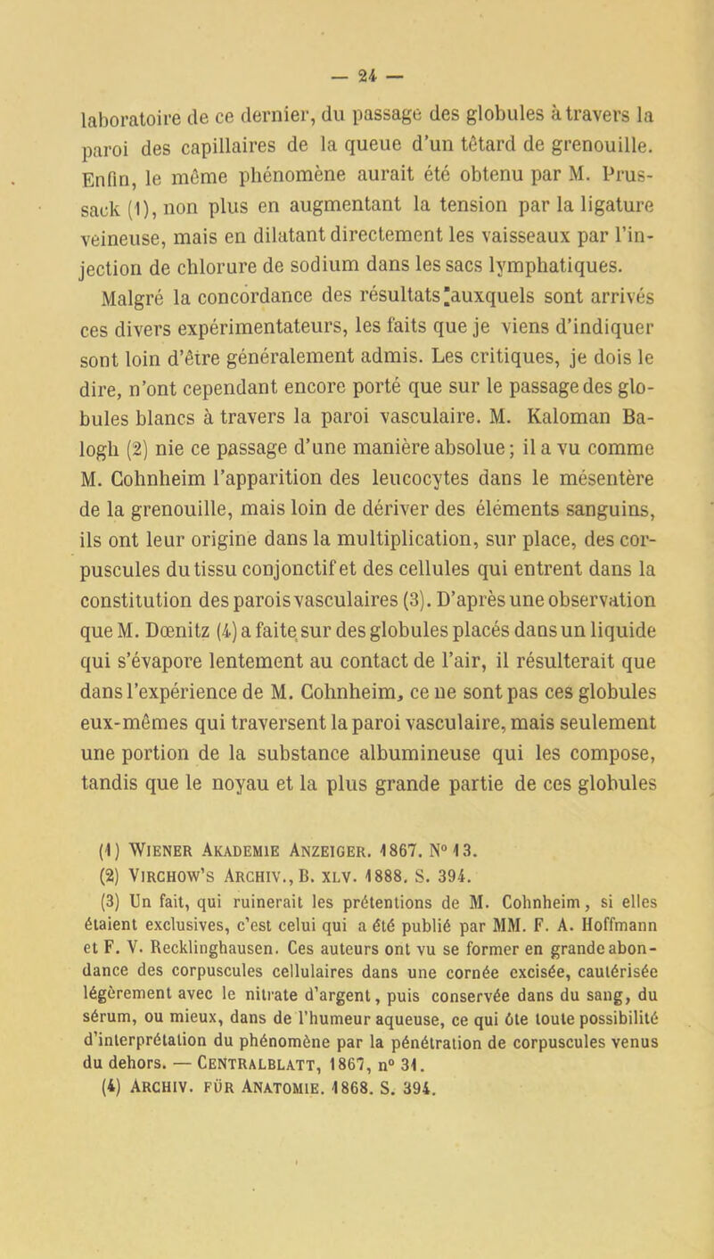 laboratoire de ce dernier, du passage des globules à travers la paroi des capillaires de la queue d’un têtard de grenouille. Enfin, le même phénomène aurait été obtenu par M. Prus- sack (1), non plus en augmentant la tension par la ligature veineuse, mais en dilatant directement les vaisseaux par l’in- jection de chlorure de sodium dans les sacs lymphatiques. Malgré la concordance des résultats ^auxquels sont arrivés ces divers expérimentateurs, les faits que je viens d’indiquer sont loin d’être généralement admis. Les critiques, je dois le dire, n’ont cependant encore porté que sur le passage des glo- bules blancs à travers la paroi vasculaire. M. Kaloman Ba- logli (2) nie ce passage d’une manière absolue ; il a vu comme M. Cohnheim l’apparition des leucocytes dans le mésentère de la grenouille, mais loin de dériver des éléments sanguins, ils ont leur origine dans la multiplication, sur place, des cor- puscules du tissu conjonctif et des cellules qui entrent dans la constitution des parois vasculaires (3). D’après une observation que M. Dœnitz (4) a faite sur des globules placés dans un liquide qui s’évapore lentement au contact de l’air, il résulterait que dans l’expérience de M. Cohnheim, ce ne sont pas ces globules eux-mêmes qui traversent la paroi vasculaire, mais seulement une portion de la substance albumineuse qui les compose, tandis que le noyau et la plus grande partie de ces globules (1) Wiener Akademie Anzeiger. 1867. N°13. (2) Virchow’s Archiv.,B. xi.v. 1888. S. 394. (3) Un fait, qui ruinerait les prétentions de M. Cohnheim, si elles étaient exclusives, c’est celui qui a été publié par MM. F. A. Hoffmann et F. V. Recklinghausen. Ces auteurs ont vu se former en grande abon- dance des corpuscules cellulaires dans une cornée excisée, cautérisée légèrement avec le nitrate d’argent, puis conservée dans du sang, du sérum, ou mieux, dans de l’humeur aqueuse, ce qui été toute possibilité d’interprétation du phénomène par la pénétration de corpuscules venus du dehors. — Centralblatt, 1867, n° 31.