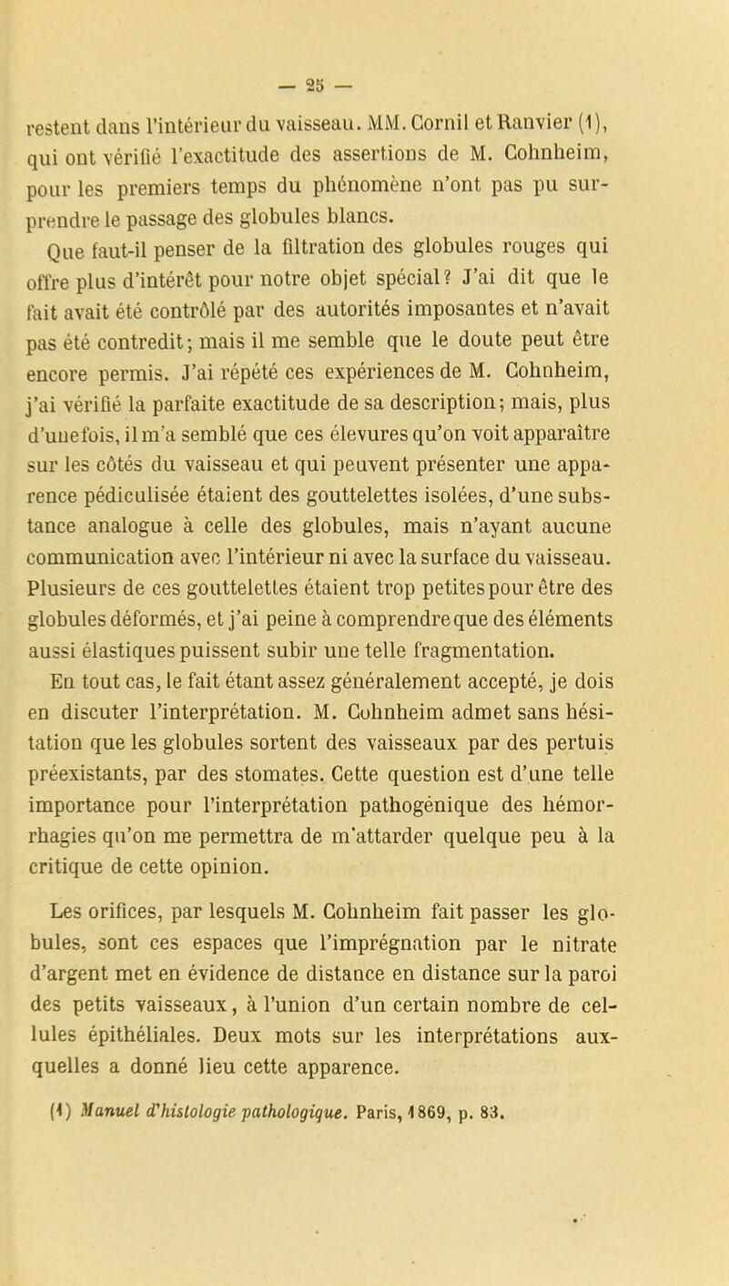 restent dans l’intérieur du vaisseau. MM. Cornil etRanvier (1), qui ont vérifié l’exactitude des assertions de M. Cohnheim, pour les premiers temps du phénomène n’ont pas pu sur- prendre le passage des globules blancs. Que faut-il penser de la filtration des globules rouges qui offre plus d’intérêt pour notre objet spécial? J’ai dit que le fait avait été contrôlé par des autorités imposantes et n’avait pas été contredit ; mais il me semble que le doute peut être encore permis. J’ai répété ces expériences de M. Cohnheim, j’ai vérifié la parfaite exactitude de sa description; mais, plus d’unefois, il m’a semblé que ces élevures qu’on voit apparaître sur les côtés du vaisseau et qui peuvent présenter une appa- rence pédiculisée étaient des gouttelettes isolées, d’une subs- tance analogue à celle des globules, mais n’ayant aucune communication avec l’intérieur ni avec la surface du vaisseau. Plusieurs de ces gouttelettes étaient trop petites pour être des globules déformés, et j’ai peine à comprendre que des éléments aussi élastiques puissent subir une telle fragmentation. En tout cas, le fait étant assez généralement accepté, je dois en discuter l’interprétation. M. Cohnheim admet sans hési- tation que les globules sortent des vaisseaux par des pertuis préexistants, par des stomates. Cette question est d’une telle importance pour l’interprétation pathogénique des hémor- rhagies qu’on me permettra de m’attarder quelque peu à la critique de cette opinion. Les orifices, par lesquels M. Cohnheim fait passer les glo- bules, sont ces espaces que l’imprégnation par le nitrate d’argent met en évidence de distance en distance sur la paroi des petits vaisseaux, à l’union d’un certain nombre de cel- lules épithéliales. Deux mots sur les interprétations aux- quelles a donné lieu cette apparence. (1) Manuel d'hislologie pathologique. Paris, 1869, p. 83.