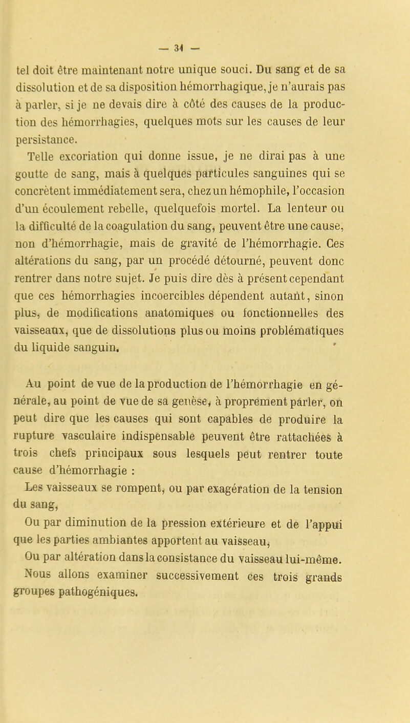 — 34 tel doit être maintenant notre unique souci. Du sang et de sa dissolution et de sa disposition hémorrhagique, je n’aurais pas à parler, si je ne devais dire à côté des causes de la produc- tion des hémorrhagies, quelques mots sur les causes de leur persistance. Telle excoriation qui donne issue, je ne dirai pas à une goutte de sang, mais à quelques particules sanguines qui se concrètent immédiatement sera, chez un hémophile, l’occasion d’un écoulement rebelle, quelquefois mortel. La lenteur ou la difficulté de la coagulation du sang, peuvent être une cause, non d’hémorrhagie, mais de gravité de l’hémorrhagie. Ces altérations du sang, par un procédé détourné, peuvent donc rentrer dans notre sujet. Je puis dire dès à présent cependant que ces hémorrhagies incoercibles dépendent autant, sinon plus, de modifications anatomiques ou fonctionnelles des vaisseaux, que de dissolutions plus ou moins problématiques du liquide sanguin. Au point de vue de la production de l’hémorrhagie en gé- nérale, au point de vue de sa genèse, à proprement parler, on peut dire que les causes qui sont capables de produire la rupture vasculaire indispensable peuvent être rattachées à trois chefs principaux sous lesquels peut rentrer toute cause d’hémorrhagie : Les vaisseaux se rompent, ou par exagération de la tension du sang, Ou par diminution de la pression extérieure et de l’appui que les parties ambiantes apportent au vaisseau, Ou par altération dans la consistance du vaisseau lui-même. Nous allons examiner successivement ces trois grands groupes pathogéniques.