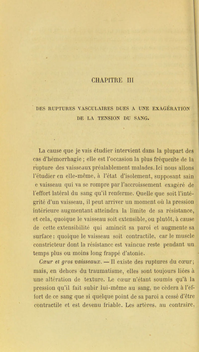 DES RUPTURES VASCULAIRES DUES A UNE EXAGÉRATION DE LA TENSION DU SANG. La cause que je vais étudier intervient dans la plupart des cas d’hémorrhagie ; elle est l’occasion la plus fréquente de la rupture des vaisseaux préalablement malades. Ici nous allons l’étudier en elle-même, à l’état d’isolement, supposant sain e vaisseau qui va se rompre par l’accroissement exagéré de l’effort latéral du sang qu’il renferme. Quelle que soit l’inté- grité d’un vaisseau, il peut arriver un moment où la pression intérieure augmentant atteindra la limite de sa résistance, et cela, quoique le vaisseau soit extensible, ou plutôt, à cause de cette extensibilité qui amincit sa paroi et augmente sa surface ; quoique le vaisseau soit contractile, car le muscle constricteur dont la résistance est vaincue reste pendant un temps plus ou moins long frappé d’atonie. Cœur et gros vaisseaux. — Il existe des ruptures du cœur; mais, en dehors du traumatisme, elles sont toujours liées à une altération de texture. Le cœur n’étant soumis qu’à la pression qu’il fait subir lui-même au sang, ne cédera à l’ef- fort de ce sang que si quelque point de sa paroi a cessé d’être contractile et est devenu friable. Les artères, au contraire,