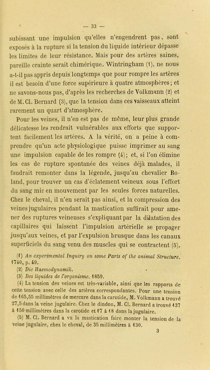 subissant une impulsion qu’elles n’engendrent pas, sont exposés à la rupture si la tension du liquide intérieur dépasse les limites de leur résistance. Mais pour des artères saines, pareille crainte serait chimérique. Wintringham (1), ne nous a-t-il pas appris depuis longtemps que pour rompre les artères il est besoin d’une force supérieure à quatre atmosphères; et ne savons-nous pas, d’après les recherches de Volkmann (2) et de M. Cl. Bernard (3), que la tension dans ces vaisseaux atteint rarement un quart d’atmosphère. Pour les veines, il n’en est pas de même, leur plus grande délicatesse les rendrait vulnérables aux efforts que suppor- tent facilement les artères. A la vérité, on a peine à com- prendre qu’un acte physiologique puisse imprimer au sang une impulsion capable de les rompre (4) ; et, si l’on élimine les cas de rupture spontanée des veines déjà malades, il faudrait remonter dans la légende, jusqu’au chevalier Ro- land, pour trouver un cas d’éclatement veineux sous l’effort du sang mis en mouvement par les seules forces naturelles. Chez le cheval, il n’en serait pas ainsi, et la compression des veines jugulaires pendant la mastication suffirait pour ame- ner des ruptures veineuses s’expliquant par la dilatation des capillaires qui laissent l’impulsion artérielle se propager jusqu’aux veines, et par l’expulsion brusque dans les canaux superficiels du sang venu des muscles qui se contractent (5). (1) An experimental Inquiry on some Parts of lhe animal Structure. 1740, p. 49. (2) Die Haemodynamik. (3) Des liquides de l'organisme. 1859. (4) La tension des veines est très-variable, ainsi que les rapports de cette tension avec celle des artères correspondantes. Pour une tension de 165,55 millimètres de mercure dans la carotide, M. Volkmann a trouvé 27,5 dans la veine jugulaire. Chez le dindon, M. Cl. Bernard a trouvé 137 à 150 millimètres dans la carotide et 17 à 18 dans la jugulaire. (o) M. Cl. Bernard a vu la mastication faire monter la tension de la veine jugulaire, chez le cheval, de 35 millimètres à 130. 3