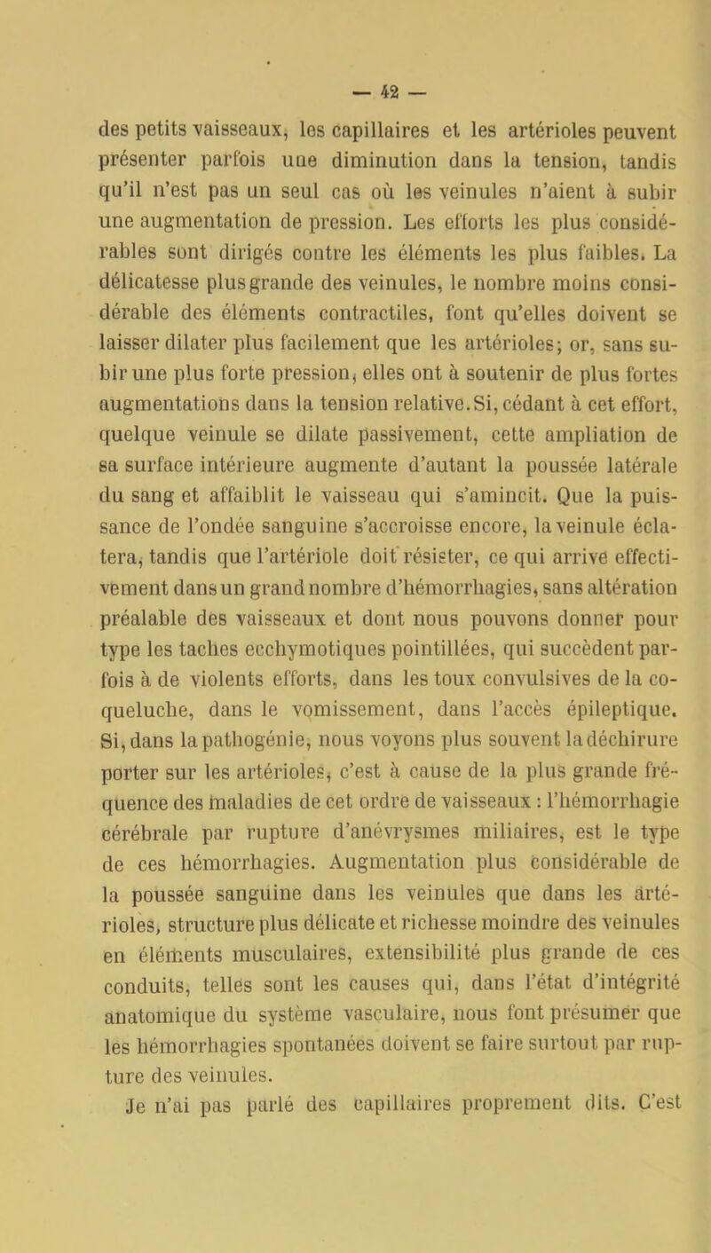 des petits vaisseaux, les capillaires et les artérioles peuvent présenter parfois une diminution dans la tension, tandis qu’il n’est pas un seul cas où les veinules n’aient à subir une augmentation dépréssion. Les efforts les plus considé- rables sont dirigés contre les éléments les plus faibles. La délicatesse plus grande des veinules, le nombre moins consi- dérable des éléments contractiles, font qu’elles doivent se laisser dilater plus facilement que les artérioles; or, sans su- bir une plus forte pression, elles ont à soutenir de plus fortes augmentations dans la tension relative.Si, cédant à cet effort, quelque veinule se dilate passivement, cette ampliation de sa surface intérieure augmente d’autant la poussée latérale du sang et affaiblit le vaisseau qui s’amincit. Que la puis- sance de l’ondée sanguine s’accroisse encore, la veinule écla- tera, tandis que l’artériole doit résister, ce qui arrive effecti- vement dans un grand nombre d’hémorrliagies, sans altération préalable des vaisseaux et dont nous pouvons donner pour type les taches eechymotiques pointillées, qui succèdent par- fois à de violents efforts, dans les toux convulsives de la co- queluche, dans le vomissement, dans l’accès épileptique. Si, dans la pathogénie, nous voyons plus souvent ladéchirure porter sur les artérioles, c’est à cause de la plus grande fré- quence des maladies de cet ordre de vaisseaux : l’hémorrhagie cérébrale par rupture d’anévrysmes miliaires, est le type de ces hémorrhagies. Augmentation plus considérable de la poussée sanguine dans les veinules que dans les arté- rioles, structure plus délicate et richesse moindre des veinules en éléments musculaires, extensibilité plus grande de ces conduits, telles sont les causes qui, dans l’état d’intégrité anatomique du système vasculaire, nous font présumer que les hémorrhagies spontanées doivent se faire surtout par rup- ture des veinules. Je n’ai pas parlé des capillaires proprement dits. C’est