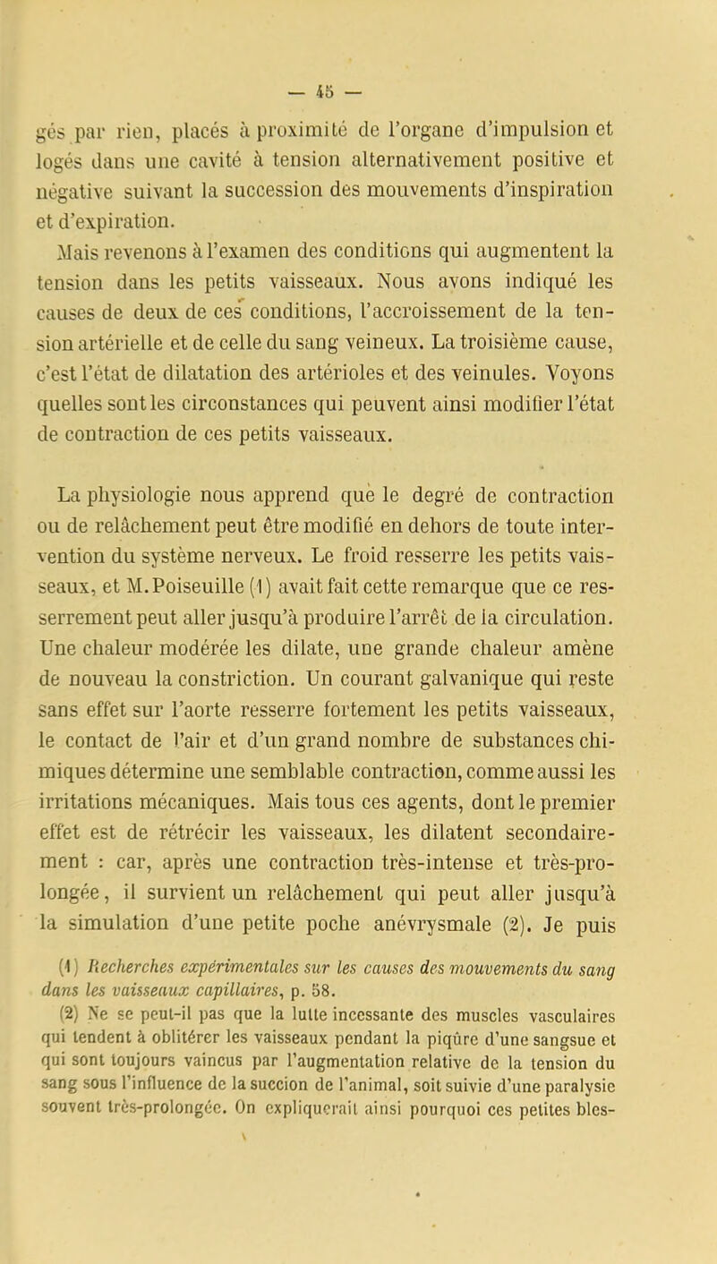 gés par rien, placés à proximité de l’organe d’impulsion et logés dans une cavité à tension alternativement positive et négative suivant la succession des mouvements d’inspiration et d’expiration. Mais revenons à l’examen des conditions qui augmentent la tension dans les petits vaisseaux. Nous avons indiqué les causes de deux de ces conditions, l’accroissement de la ten- sion artérielle et de celle du sang veineux. La troisième cause, c’est l’état de dilatation des artérioles et des veinules. Voyons quelles sont les circonstances qui peuvent ainsi modifier l’état de contraction de ces petits vaisseaux. La physiologie nous apprend que le degré de contraction ou de relâchement peut être modifié en dehors de toute inter- vention du système nerveux. Le froid resserre les petits vais- seaux, et M.Poiseuille (1) avait fait cette remarque que ce res- serrement peut aller jusqu’à produire l’arrêt de ia circulation. Une chaleur modérée les dilate, une grande chaleur amène de nouveau la constriction. Un courant galvanique qui reste sans effet sur l’aorte resserre fortement les petits vaisseaux, le contact de l’air et d’un grand nombre de substances chi- miques détermine une semblable contraction, comme aussi les irritations mécaniques. Mais tous ces agents, dont le premier effet est de rétrécir les vaisseaux, les dilatent secondaire- ment : car, après une contraction très-intense et très-pro- longée, il survient un relâchement qui peut aller jusqu’à la simulation d’une petite poche anévrysmale (2). Je puis (1) Recherches expérimentales sur les causes des mouvements du sang dans les vaisseaux capillaires, p. 58. (2) Ne se peut-il pas que la lutte incessante des muscles vasculaires qui tendent à oblitérer les vaisseaux pendant la piqûre d’une sangsue et qui sont toujours vaincus par l’augmentation relative de la tension du sang sous l’influence de la succion de l’animal, soit suivie d’une paralysie souvent très-prolongée. On expliquerait ainsi pourquoi ces petites blcs-