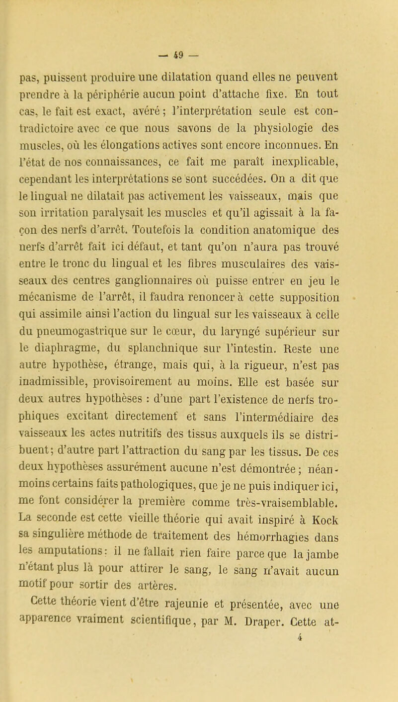 pas, puissent produire une dilatation quand elles ne peuvent prendre à la périphérie aucun point d’attache fixe. En tout cas, le fait est exact, avéré; l’interprétation seule est con- tradictoire avec ce que nous savons de la physiologie des muscles, où les élongations actives sont encore inconnues. En l’état de nos connaissances, ce fait me paraît inexplicable, cependant les interprétations se sont succédées. On a dit que le lingual ne dilatait pas activement les vaisseaux, mais que son irritation paralysait les muscles et qu’il agissait à la fa- çon des nerfs d’arrêt. Toutefois la condition anatomique des nerfs d’arrêt fait ici défaut, et tant qu’on n’aura pas trouvé entre le tronc du lingual et les fibres musculaires des vais- seaux des centres ganglionnaires où puisse entrer en jeu le mécanisme de l’arrêt, il faudra renoncer à cette supposition qui assimile ainsi l’action du lingual sur les vaisseaux à celle du pneumogastrique sur le cœur, du laryngé supérieur sur le diaphragme, du splanchnique sur l’intestin. Reste une autre hypothèse, étrange, mais qui, à la rigueur, n’est pas inadmissible, provisoirement au moins. Elle est basée sur deux autres hypothèses : d’une part l’existence de nerfs tro- phiques excitant directement' et sans l’intermédiaire des vaisseaux les actes nutritifs des tissus auxquels ils se distri- buent; d’autre part l’attraction du sang par les tissus. De ces deux hypothèses assurément aucune n’est démontrée ; néan - moins certains faits pathologiques, que je ne puis indiquer ici, me font considérer la première comme très-vraisemblable. La seconde est cette vieille théorie qui avait inspiré à Kock sa singulière méthode de traitement des hémorrhagies dans les amputations: il ne fallait rien faire parce que la jambe n’étant plus là pour attirer le sang, le sang n’avait aucun motif pour sortir des artères. Cette théorie vient d’être rajeunie et présentée, avec une apparence vraiment scientifique, par M. Draper. Cette at- 4