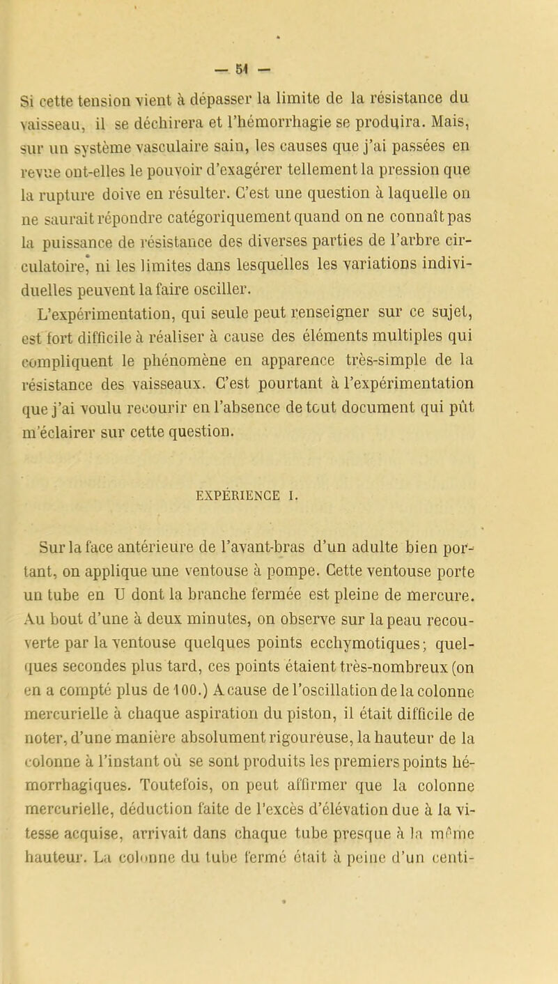 Si cette tension vient à dépasser la limite de la résistance du vaisseau, il se déchirera et l’hémorrhagie se produira. Mais, sur un système vasculaire sain, les causes que j’ai passées en revue ont-elles le pouvoir d’exagérer tellement la pression que la rupture doive en résulter. C’est une question à laquelle on ne saurait répondre catégoriquement quand on ne connaît pas la puissance de résistance des diverses parties de l’arbre cir- culatoire, ni les limites dans lesquelles les variations indivi- duelles peuvent la faire osciller. L’expérimentation, qui seule peut renseigner sur ce sujet, est fort difficile à réaliser à cause des éléments multiples qui compliquent le phénomène en apparence très-simple de la résistance des vaisseaux. C’est pourtant à l’expérimentation que j’ai voulu recourir en l’absence de tout document qui pût m’éclairer sur cette question. EXPÉRIENCE I. Sur la face antérieure de l’avant-bras d’un adulte bien por- tant, on applique une ventouse à pompe. Cette ventouse porte un tube en U dont la branche fermée est pleine de mercure. Au bout d’une à deux minutes, on observe sur la peau recou- verte par la ventouse quelques points ecchymotiques; quel- ques secondes plus tard, ces points étaient très-nombreux (on en a compté plus de 100.) A cause de l’oscillation de la colonne mercurielle à chaque aspiration du piston, il était difficile de noter, d’une manière absolument rigoureuse, la hauteur de la colonne à l’instant où se sont produits les premiers points hé- morrhagiques. Toutefois, on peut affirmer que la colonne mercurielle, déduction faite de l’excès d’élévation due à la vi- tesse acquise, arrivait dans chaque tube presque à la même hauteur. La colonne du tube fermé était à peine d’un centi-