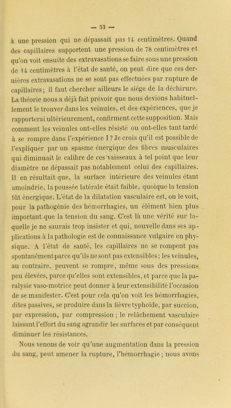 à une pression qui ne dépassait pas U centimètres. Quand des capillaires supportent une pression de 78 centimètres et qu’on -voit ensuite des extravasations se faire sous une pression de U centimètres à l’état de santé, on peut dire que ces der- nières extravasations ne se sont pas effectuées par rupture de capillaires; il faut chercher ailleurs le siège de la déchirure. La théorie nous a déjà fait prévoir que nous devions habituel- lement le trouver dans les veinules, et des expériences, que je rapporterai ultérieurement, confirment cette supposition. Mais comment les veinules ont-elles résisté ou ont-elles tant tardé à se rompre dans l’expérience I ? Je crois qu’il est possible de l’expliquer par un spasme énergique des fibres musculaires qui diminuait le calibre de ces'vaisseaux à tel point que leur diamètre ne dépassait pas notablement celui des capillaires. Il en résultait que, la surface intérieure des veinules étant amoindrie, la poussée latérale était faible, quoique la tension fût énergique. L’état de la dilatation vasculaire est, on le voit, pour la patbogénie des hémorrhagies, un élément bien plus important que la tension du sang. C’est là une vérité sur la- quelle je ne saurais trop insister et qui, nouvelle dans ses ap- plications à la pathologie est de connaissance vulgaire en phy- sique. A l’état de santé, les capillaires ne se rompent pas spontanément parce qu’ils ne sont pas extensibles; les veinules, au contraire, peuvent se rompre, même sous des pressions peu élevées, parce qu’elles sont extensibles, et parce que la pa- ralysie vaso-motrice peut donner à leur extensibilité l’occasion de se manifester. C’est pour cela qu’on voit les hémorrhagies, dites passives, se produire dans la fièvre typhoïde, par succion, par expression, par compression ; le relâchement vasculaire laissant l’effort du sang agrandir les surfaces et par conséquent diminuer les résistances. Nous venons de voir qu’une augmentation dans la pression du sang, peut amener la rupture, l’hémorrhagie ; nous avons