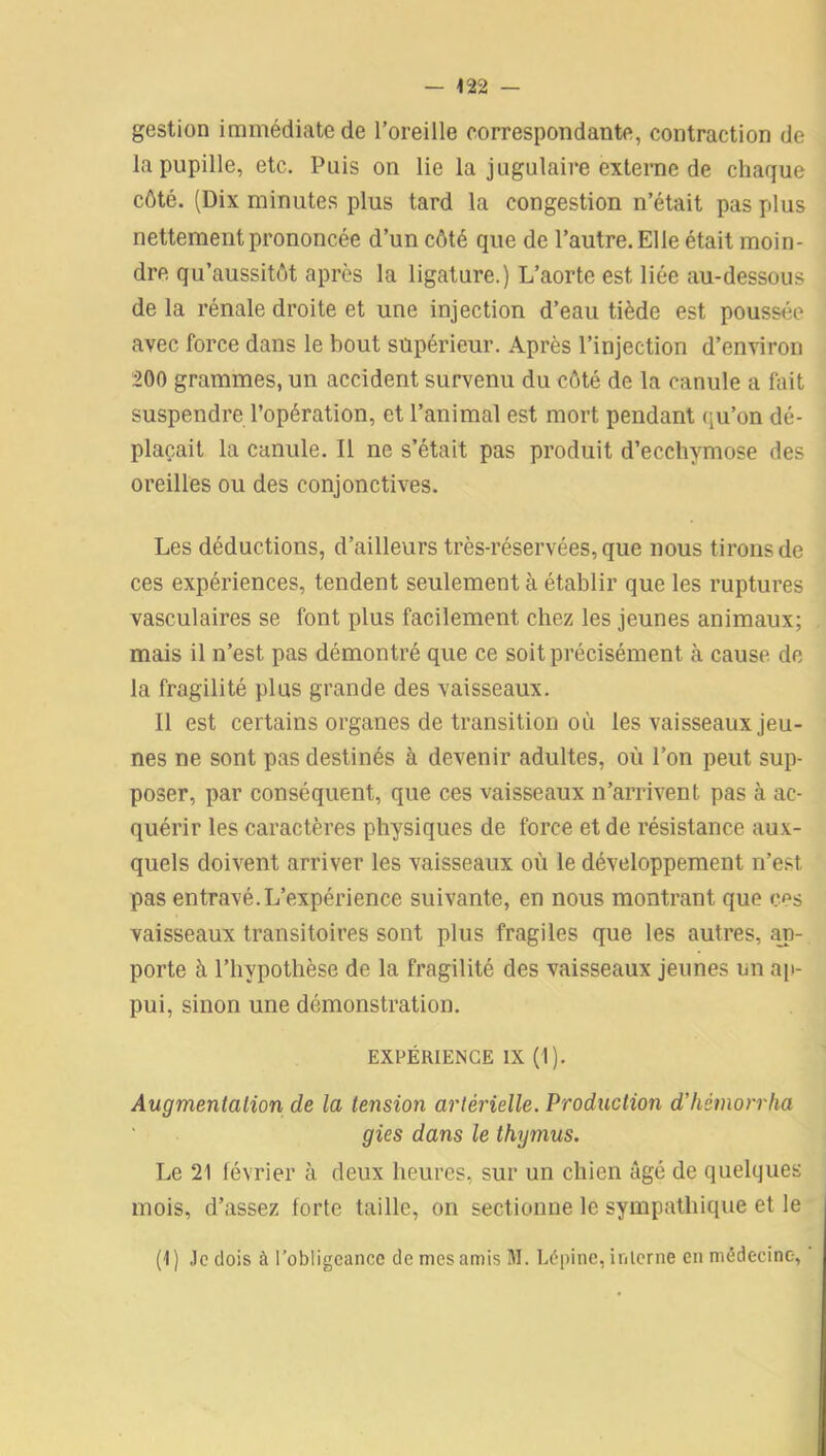 gestion immédiate de l’oreille correspondante, contraction de la pupille, etc. Puis on lie la jugulaire externe de chaque côté. (Dix minutes plus tard la congestion n’était pas plus nettement prononcée d’un côté que de l’autre. El le était moin- dre qu’aussitôt après la ligature.) L’aorte est liée au-dessous de la rénale droite et une injection d’eau tiède est poussée avec force dans le bout supérieur. Après l’injection d’environ 200 grammes, un accident survenu du côté de la canule a fait suspendre l’opération, et l’animal est mort pendant qu’on dé- plaçait la canule. Il ne s’était pas produit d’ecchymose des oreilles ou des conjonctives. Les déductions, d’ailleurs très-réservées, que nous tirons de ces expériences, tendent seulement à établir que les ruptures vasculaires se font plus facilement chez les jeunes animaux; mais il n’est pas démontré que ce soit précisément à cause de la fragilité plus grande des vaisseaux. Il est certains organes de transition où les vaisseaux jeu- nes ne sont pas destinés à devenir adultes, où l’on peut sup- poser, par conséquent, que ces vaisseaux n’arrivent pas à ac- quérir les caractères physiques de force et de résistance aux- quels doivent arriver les vaisseaux où le développement n’est pas entravé.L’expérience suivante, en nous montrant que ces vaisseaux transitoires sont plus fragiles que les autres, ap- porte à l’hypothèse de la fragilité des vaisseaux jeunes un ap- pui, sinon une démonstration. EXPÉRIENCE IX (I). Augmentation de la tension artérielle. Production d’hémorrha gies dans le thxgmus. Le 21 février à deux heures, sur un chien âgé de quelques mois, d’assez forte taille, on sectionne le sympathique et le