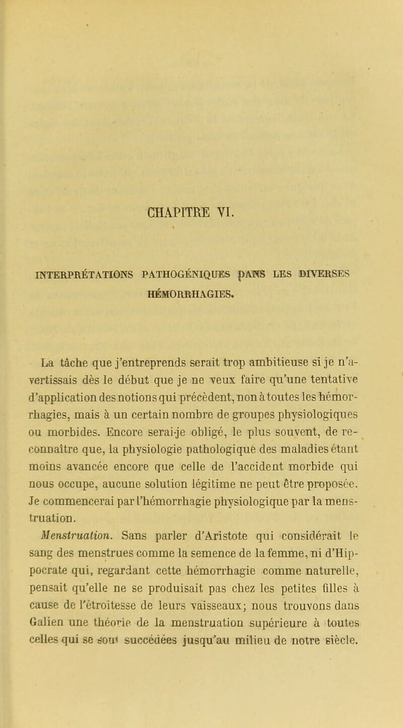 INTERPRÉTATIONS PATHOGÉNIQUES I)ANS LES DIVERSES HÉMORRHAGIES. La tâche que j’entreprends serait trop ambitieuse si je n’a- vertissais dès le début que je ne veux faire qu’une tentative d’application des notions qui précèdent, non à toutes les hémor- rhagies, mais à un certain nombre de groupes physiologiques ou morbides. Encore serai-je obligé, le plus souvent, de re- connaître que, la physiologie pathologique des maladies étant moins avancée encore que celle de l’accident morbide qui nous occupe, aucune solution légitime ne peut être proposée. Je commencerai par l’hémorrhagie physiologique par la mens- truation. Menstruation. Sans parler d’Aristote qui considérait le sang des menstrues comme la semence de la femme, ni d’Hip- pocrate qui, regardant cette hémorrhagie comme naturelle, pensait qu’elle ne se produisait pas chez les petites filles à cause de l'étroitesse de leurs vaisseaux; nous trouvons dans Galien une théorie de la menstruation supérieure à toutes celles qui se éoui succédées jusqu’au milieu de notre siècle.