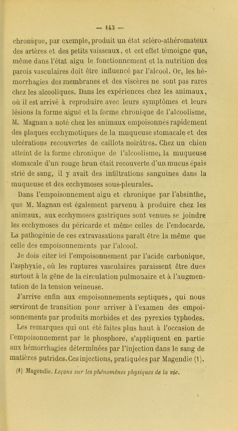 chronique, par exemple, produit un état scléro-athéromateux des artères et des petits vaisseaux, et cet effet témoigne que, même dans l’état aigu le fonctionnement et la nutrition des parois vasculaires doit être influencé par l’alcool. Or, les hé- morrhagies des membranes et des viscères ne sont pas rares chez les alcooliques. Dans les expériences chez les animaux, où il est arrivé à reproduire avec leurs symptômes et leurs lésions la forme aiguë et la forme chronique de l’alcoolisme, M. Magnan a noté chez les animaux empoisonnés rapidement des plaques ecchymotiques de la muqueuse stomacale et des ulcérations recouvertes de caillots noirâtres. Chez un chien atteint de la forme chronique de l’alcoolisme-, la muqueuse stomacale d’un rouge brun était recouverte d’un mucus épais strié de sang, il y avait des infiltrations sanguines dans la muqueuse et des ecchymoses sous-pleurales. Dans l’empoisonnement aigu et chronique par l’absinthe, que M. Magnan est également parvenu à produire chez les animaux, aux ecchymoses gastriques sont venues se joindre les ecchymoses du péricarde et même celles de l’endocarde. La pathogénie de ces extravasations paraît être la même que celle des empoisonnements par l’alcool. Je dois citer ici l’empoisonnement par l’acide carbonique, l’asphyxie, où les ruptures vasculaires paraissent être dues surtout à la gêne de la circulation pulmonaire et à l’augmen- tation de la tension veineuse. J’arrive enfin aux empoisonnements septiques, qui nous serviront de transition pour arriver à l’examen des empoi- sonnements par produits morbides et des pyrexies typhodes. Les remarques qui ont été faites plus haut à l’occasion de l’empoisonnement par le phosphore, s’appliquent en partie aux hémorrhagies déterminées par l’injection dans le sang de matières putrides. Ces injections, pratiquées par Magendie (1), fl) Magendie. Leçons sur les phénomènes physiques de la vie.