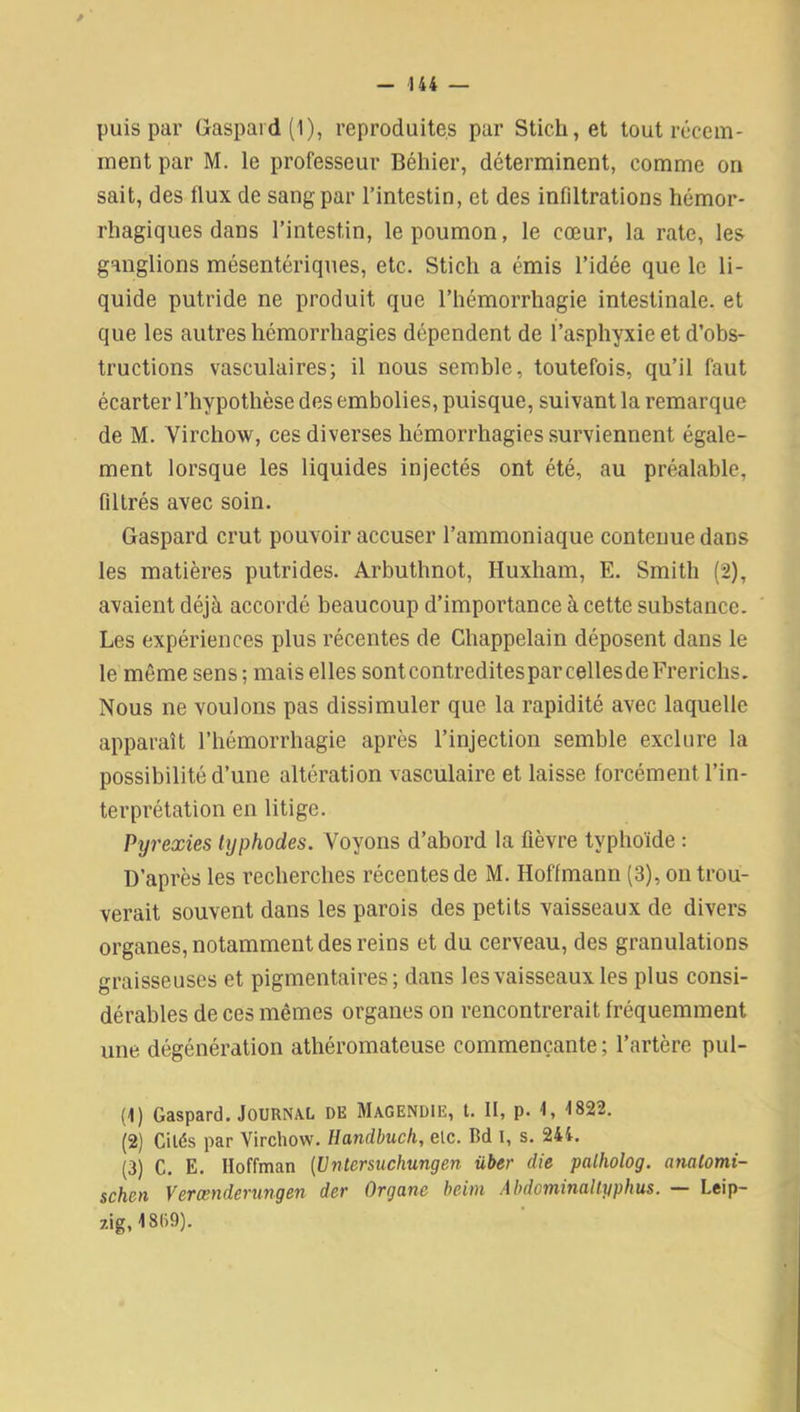 / - 144 — puis par Gaspard (1), reproduites par Stich, et tout récem- ment par M. le professeur Béhier, déterminent, comme on sait, des flux de sang par l’intestin, et des infiltrations hémor- rhagiques dans l’intestin, le poumon, le cœur, la rate, les ganglions mésentériques, etc. Stich a émis l’idée que le li- quide putride ne produit que l’hémorrhagie intestinale, et que les autres hémorrhagies dépendent de l’asphyxie et d’obs- tructions vasculaires; il nous semble, toutefois, qu’il faut écarter l’hypothèse des embolies, puisque, suivant la remarque de M. Virchow, ces diverses hémorrhagies surviennent égale- ment lorsque les liquides injectés ont été, au préalable, filtrés avec soin. Gaspard crut pouvoir accuser l’ammoniaque contenue dans les matières putrides. Arbuthnot, Iluxham, E. Smith (2), avaient déjà accordé beaucoup d’importance à cette substance. Les expériences plus récentes de Chappelain déposent dans le le même sens; mais elles sontcontreditesparcellesdeFrerichs. Nous ne voulons pas dissimuler que la rapidité avec laquelle apparaît l’hémorrhagie après l’injection semble exclure la possibilité d’une altération vasculaire et laisse forcément l’in- terprétation en litige. Pyrexies typhodes. Voyons d’abord la fièvre typhoïde : D’après les recherches récentes de M. Hoffmann (3), on trou- verait souvent dans les parois des petits vaisseaux de divers organes, notamment des reins et du cerveau, des granulations graisseuses et pigmentaires; dans les vaisseaux les plus consi- dérables de ces mêmes organes on rencontrerait fréquemment une dégénération athéromateuse commençante ; l’artère pul- (1) Gaspard. Journal de Magendie, t. II, p. 1, 1822. (2) Cités par Virchow. Handbuch, elc. Bd 1, s. 244. (3) C. E. Hoffman (Untersuchungen über die palholog. analomi- schen Verœnderungen der Organe beim Abdominaltyphus. — Leip- zig, 4809).