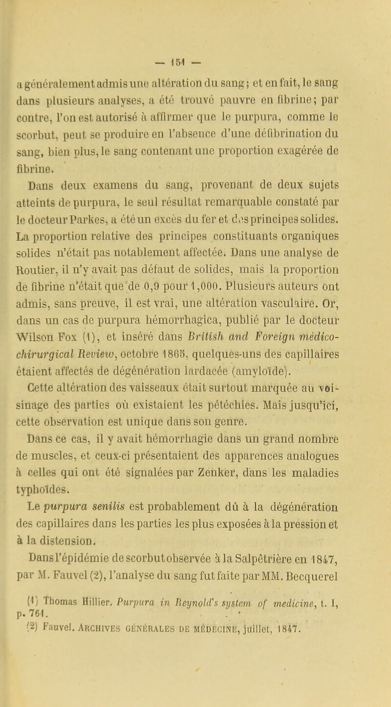 a généralement admis une altération du sang ; et en fait, le sang dans plusieurs analyses, a été trouvé pauvre on fibrine; par contre, l’on est autorisé à affirmer que le purpura, comme le scorbut, peut se produire en l’absence d’une défibrination du sang, bien plus, le sang contenant une proportion exagérée de fibrine. Dans deux examens du sang, provenant de deux sujets atteints de purpura, le seul résultat remarquable constaté par le docteur Parités, a été un excès du fer et des principes solides. La proportion relative des principes constituants organiques solides n’était pas notablement affectée. Dans une analyse de Routier, il n’y avait pas défaut de solides, mais la proportion de fibrine n’était que de 0,9 pour 1,000. Plusieurs auteurs ont admis, sans preuve, il est vrai, une altération vasculaire. Or, dans un cas de purpura hémorrhagica, publié par le docteur Wilson Fox (I), et inséré dans British and Foreign médico- chirurgical Revieio, octobre 1865, quelques-uns des capillaires étaient affectés de dégénération lardacée (amyloïde). Cette altération des vaisseaux était surtout marquée au voi- sinage des parties où existaient les pétéchies. Mais jusqu’ici, cette observation est unique dans son genre. Dans ce cas, il y avait hémorrhagie dans un grand nombre de muscles, et ceux-ci présentaient des apparences analogues à celles qui ont été signalées par Zenker, dans les maladies typhoïdes. Le purpura senilis est probablement dû à la dégénération des capillaires dans les parties les plus exposées à la pression et à la distension. Dans l’épidémie de scorbut observée à la Salpêtrière en 1847, par M. Fauvel (2), l’analyse du sang fut faite par MM. Becquerel (1) Thomas Hillier. Purpura in Reynolcl's System of médiane, t. 1, p. 761. . • (2) Fauvel. Archives générales de médecine, juillet, 1847.