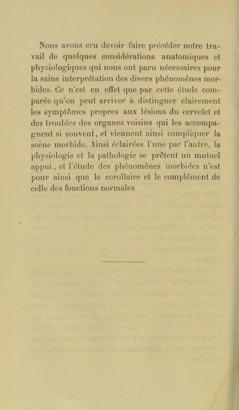 Nous avons cru devoir faire précédei* notre tra- vail de quelques considérations anatomiques et physiolog'iques qui nous ont paru nécessaires pour la saine interprétation des divers phénomènes mor- bides. Ce n’est en effet (jue par cette étude com- parée qu’on peut arriver à disting*uer clairement les symptômes propres aux lésions du cervelet et des troubles des org-anes voisins qui les accompa- g-nent si souvent, et viennent ainsi compliquer la scène morbide. Ainsi éclairées l’une par l’autre, la pbysiolog'ie et la patholog*ie se prêtent un mutuel appui, et l’étude des phénomènes morbifles n’est pour ainsi que le corollaire et le complément de celle des fonctions normales