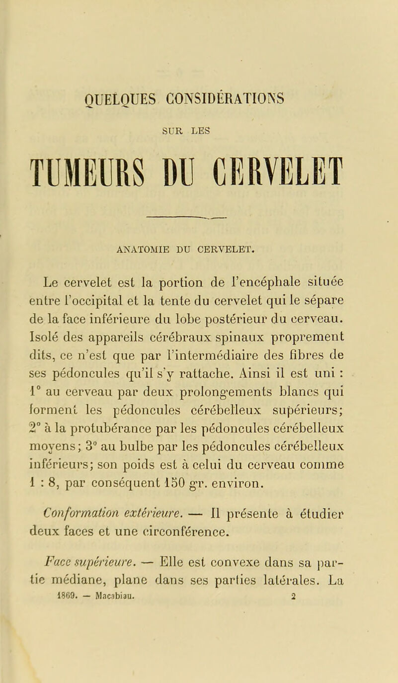 SUR LES ANATOMIE DU CERVELET. Le cervelet est la portion de l’encéphale située entre l’occipital et la tente du cervelet qui le sépare de la face inférieure du lobe postérieur du cerveau. Isolé des appareils cérébraux spinaux proprement dits, ce n’est que par l’intermédiaire des fibres de ses pédoncules qu’il s'y rattache. Ainsi il est uni : 1° au cerveau par deux prolongements blancs qui forment les pédoncules cérébelleux supérieurs; 2° à la protubérance par les pédoncules cérébelleux moyens ; 3° au bulbe par les pédoncules cérébelleux inférieurs; son poids est à celui du cerveau comme 1 : 8, par conséquent 130 gr. environ. Conformation extérieure. — 11 présente à étudier deux faces et une circonférence. Face supérieure. — Elle est convexe dans sa par- tie médiane, plane dans ses parties latérales. La 1869. — Macabiau. 2