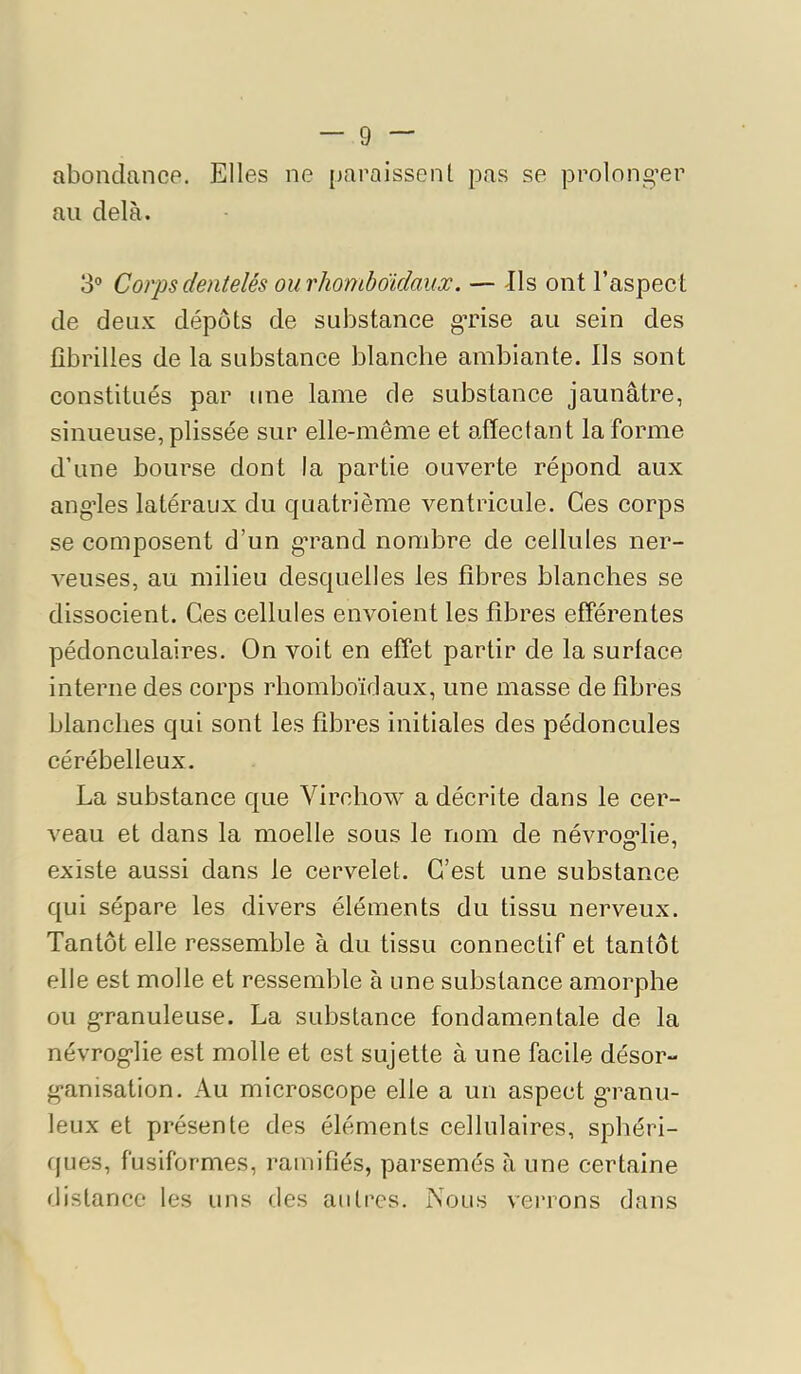 abondance. Elles ne paraissent pas se prolong^er au delà. 3° Coiys dentelés ou rhoniboïdaux. — -Ils ont l’aspect de deux dépôts de substance grise au sein des fibrilles de la substance blanche ambiante. Ils sont constitués par une lame de substance jaunâtre, sinueuse, plissée sur elle-même et affectant la forme d’une bourse dont la partie ouverte répond aux ang'les latéraux du quatrième ventricule. Ces corps se composent d’un g’rand nombre de cellules ner- veuses, au milieu desquelles les fibres blanches se dissocient. Ces cellules envoient les fibres efférentes pédonculaires. On voit en effet partir de la surface interne des corps rhomboïdaux, une masse de fibres blanches qui sont les fibres initiales des pédoncules cérébelleux. La substance que Virchow a décrite dans le cer- veau et dans la moelle sous le nom de névrog'lie, existe aussi dans le cervelet. C’est une substance qui sépare les divers éléments du tissu nerveux. Tantôt elle ressemble à du tissu connectif et tantôt elle est molle et ressemble à une substance amorphe ou granuleuse. La substance fondamentale de la névroglie est molle et est sujette à une facile désor- ganisation. Au microscope elle a un aspect granu- leux et présente des éléments cellulaires, sphéri- ques, fusiformes, ramifiés, parsemés à une certaine distance les uns des autres. Nous verrons dans