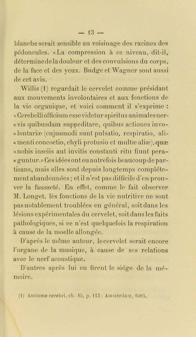 ])lanclie serait sensible au voisinag’e des racines des pédoncules. «La compression à ce niveau, dit-il, déterminedeladoLileur et des convulsions du corps, de la face et des yeux. Budg*e et Wagmer sont aussi de cet avis. Willis (1) reg’ardait le cervelet comme présidant aux mouvements involontaires et aux fonctions de la vie org'anique, et voici comment il s’exprime : «Gerebellioffîciumessevideturspiritus animalesner- «vis quibusdam suppeditare, quibus actiones invo- « lontariæ (cLijusmodi sont pulsatio, respiratio, ali- « menti concoctio, chyli protusio et multæ aliæ), quæ «nobis insciis aut invitis constanti ritu fîunt pera- « g-untur.» Ces idées ont eu autrefois beaucoup de par- tisans, mais elles sont depuis long'temps complète- ment abandonnées ; et il n’est pas difficile d’en prou- ver la fausseté. En effet, comme le fait observer M. Long’et, lès fonctions de la vie nutritive ne sont pas notablement troublées en g’énéral, soit dans les lésions expérimentales du cervelet, soit dans les faits patholog*iques, si ce n’est quelquefois la respiration à cause de la moelle allong-ée. D’après le même auteur, le cervelet serait encore l’org’ane de la musique, à cause de ses relations avec le nerf acoustique. D’autres après lui en firent le siég’e de la mé- moire. (I) Anatome cerebri, cil. ly, p. 113; Amsterdam, 1(133.
