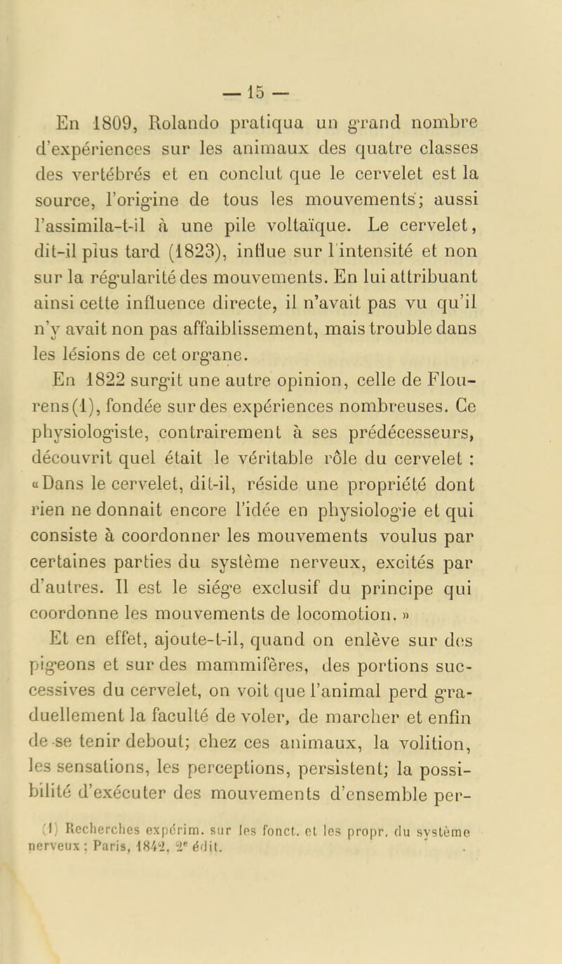 En 1809, Rolando pratiqua un gTancl nombre d’expériences sur les animaux des quatre classes des vertébrés et en conclut que le cervelet est la source, l’orig-ine de tous les mouvements; aussi l’assimila-t-il à une pile voltaïque. Le cervelet, dit-il plus tard (1823), intlue sur l'intensité et non sur la rég'ularitédes mouvements. En lui attribuant ainsi cette influence directe, il n’avait pas vu qu’il n’y avait non pas affaiblissement, mais trouble dans les lésions de cet org’ane. En 1822 surg*it une autre opinion, celle de Flou- rens (1), fondée sur des expériences nombreuses. Ce physiologiste, contrairement à ses prédécesseurs, découvrit quel était le véritable rôle du cervelet : «Dans le cervelet, dit-il, réside une propriété dont rien ne donnait encore l’idée en physiologie et qui consiste à coordonner les mouvements voulus par certaines parties du système nerveux, excités par d’autres. Il est le siège exclusif du principe qui coordonne les mouvements de locomotion. » Et en effet, ajoute-t-il, quand on enlève sur des pigeons et sur des mammifères, des portions suc- cessives du cervelet, on voit que l’animal perd gra- duellement la faculté de voler, de marcher et enfin de-se tenir debout; chez ces animaux, la volition, les sensations, les perceptions, persistent; la possi- bilité d’exécuter des mouvements d’ensemble per- ,'l) Recherches expdrim. sur les fonct. et les propr. du système nerveux ; Paris, édit.