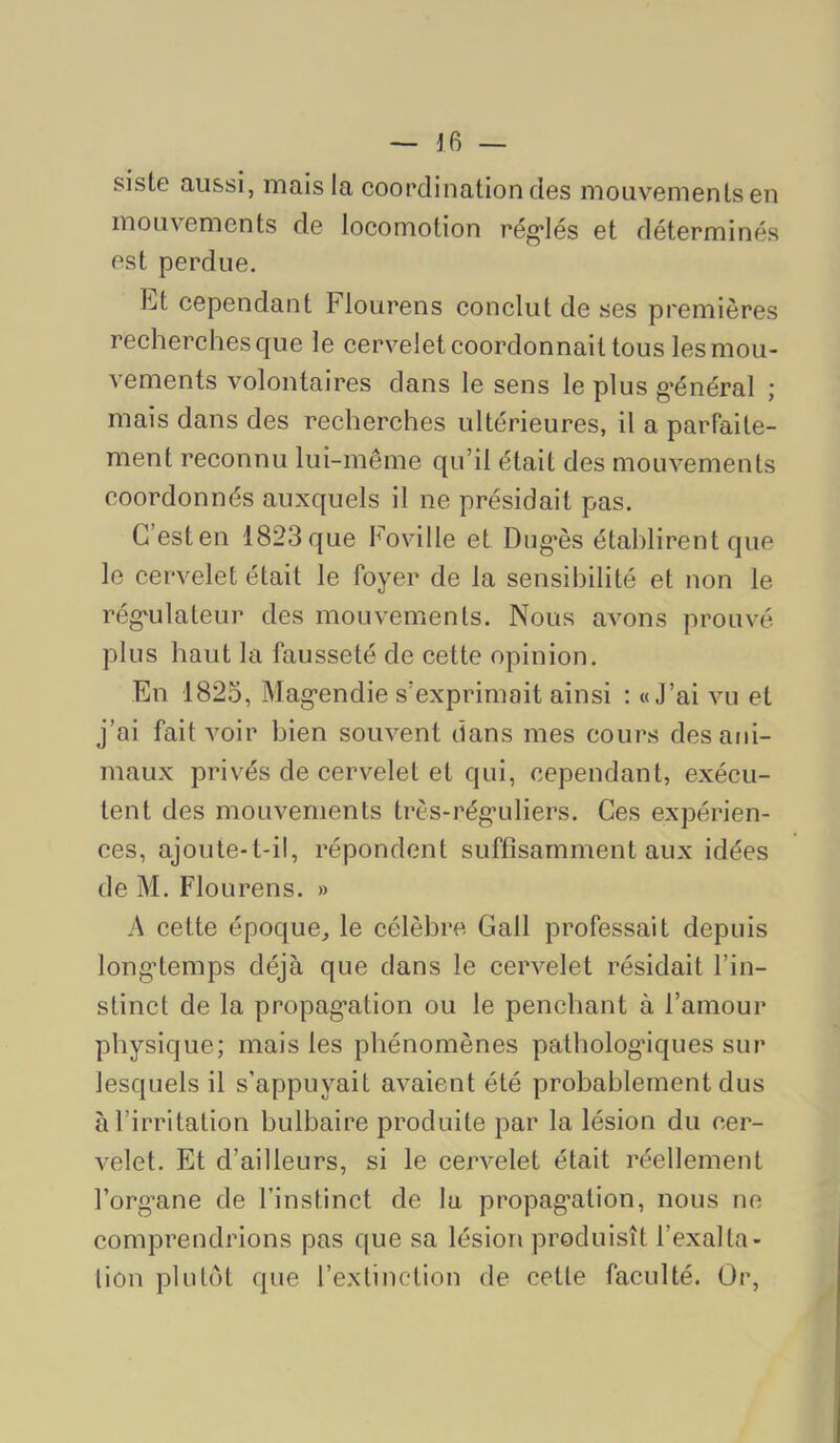 siste aussi, mais la coordination des mouvements en mouvements de locomotion rég*lés et déterminés est perdue, l^jt cependant Flourens conclut de ses premières recherchesque le cervelet coordonnait tous les mou- vements volontaires dans le sens le plus g’énéral ; mais dans des recherches ultérieures, il a parfaite- ment reconnu lui-même qu’il était des mouvements coordonnés auxquels il ne présidait pas. G’esten 1823que Foville et Dug’ès établirent que le cervelet était le foyer de la sensibilité et non le rég'ulateur des mouvements. Nous avons prouvé plus haut la fausseté de cette opinion. En 1825, Mag’endie s’exprimait ainsi : «J’ai vu et j’ai fait voir bien souvent dans mes cours des ani- maux privés de cervelet et qui, cependant, exécu- tent des mouvements très-rég’uliers. Ces expérien- ces, ajoute-t-il, répondent suffisamment aux idées de M. Flourens. » A cette époque^ le célèbre Gall professait depuis long*temps déjà que dans le cervelet résidait l’in- stinct de la propag’ation ou le penchant à l’amour physique; mais les phénomènes pathologiques sur lesquels il s’appuyait avaient été probablement dus à l’irritation bulbaire produite par la lésion du cer- velet, Et d’ailleurs, si le cervelet était réellement l’org’ane de l’instinct de lu propag’ation, nous ne comprendrions pas que sa lésion produisît l’exalta- lion plutôt que l’extinction de cette faculté. Or,