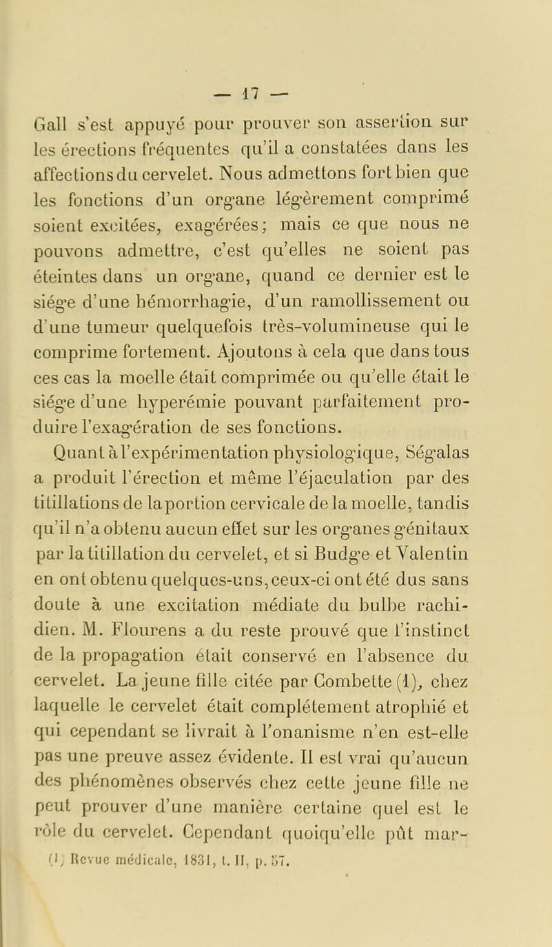 Gall s’est appuyé pour prouver son assertion sur les érections fréquentes qu’il a constatées clans les affections du cervelet. Nous admettons fortbien que les fonctions d’un org*ane lég’èrement comprimé soient excitées, exag*érées; mais ce c|ue nous ne pouvons admettre, c’est qu’elles ne soient pas éteintes dans un org’ane, c[uand ce dernier est le siég’e d’une hémorrhagûe, d’un ramollissement ou d’une tumeur quelcjuefois très-volumineuse qui le comprime fortement. Ajoutons à cela que dans tous ces cas la moelle était comprimée ou qu’elle était le siég’e d’une hyperémie pouvant parfaitement pro- duire l’exag^ération de ses fonctions. Quant àl’expérimentation physiologdcj[ue, Ség’alas a produit l’érection et même l’éjaculation par des titillations de laportion cervicale de la moelle, tandis qu’il n’a obtenu aucun effet sur les org*anes g’énitaux par la titillation du cervelet, et si Budg’e et Valentin en ont obtenu quelques-uns, ceux-ci ont été dus sans doute à une excitation médiate du bulbe rachi- dien. M. Flourens a du reste prouvé que l’instinct de la propag'ation était conservé en l’absence du cervelet. La jeune fille citée par Gombette (1), chez laquelle le cervelet était complètement atrophié et qui cependant se livrait à l’onanisme n’en est-elle pas une preuve assez évidente. Il est vrai qu’aucun des phénomènes observés chez cette jeune fdle ne peut prouver d’une manière certaine quel est le rôle du cervelet. Cependant f|uoiqu’elle pût mar- (I, Hevue medicale, 1831, l. II, p. u7.