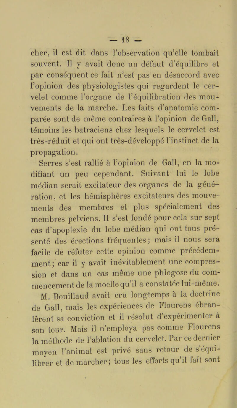 cher, il est dit dans l’observation qu’elle tombait souvent. Il y avait donc un défaut d’équilibre et par conséquent ce fait n’est pas en désaccord avec l’opinion des pbysiolog-istes qui reg'ardent le cer- velet comme l’org*ane de l’équilibration des mou- vements de la marche. Les faits d’anatomie com- « parée sont de même contraires à l’opinion de Gall, témoins les batraciens chez lesquels le cervelet est très-réduit et qui ont très-développé l’instinct de la propag’ation. Serres s’est rallié à l’opinion de Gall, en la mo- difiant un peu cependant. Suivant lui le lobe médian serait excitateur des org-anes de la g'éné- ration, et les hémisphères excitateurs des mouve- ments des membres et plus spécialement des membres pelviens. Il s’est fondé pour cela sur sept cas d’apoplexie du lobe médian qui ont tous pré- senté des érections fréquentes; mais il nous sera facile de réfuter cette opinion comme précédem- ment; car il y avait inévitablement une compres- sion et dans un cas même une phlog'ose du com- mencement de la moelle qu’il a constatée lui-même. M. Bouillaud avait cru long-temps à la doctrine de Gall, mais les expériences de Flourens ébran- lèrent sa conviction et il résolut d’expérimenter à son tour. Mais il n’employa pas comme Flourens la méthode de l’ablation du cervelet. Par ce dernier moyen l’animal est privé sans retour de s’équi- librer et de marcher; tous les efforts qu’il fait sont