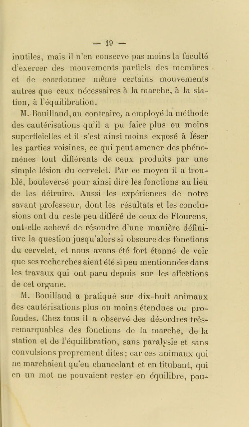 inutiles, mais il n’en conserve pas moins la faculté d’exercer des mouvements partiels des membres - et de coordonner même certains mouvements autres que ceux nécessaires à la marche, à la sta- tion^ à l’équilibration. M. Bouillaud,au contraire^ a employé la méthode des cautérisations qu’il a pu faire plus ou moins superficielles et il s’est ainsi moins exposé à léser les parties voisines, ce qui peut amener des phéno- mènes tout diflérents de ceux produits par une simple lésion du eervelet. Par ce moyen il a trou- blé, bouleversé pour ainsi dire les fonctions au lieu de les détruire. Aussi les expérienees de notre savant professeur, dont les résultats et les conclu- sions ont du reste peu différé de ceux de Flourens, ont-elle achevé de résoudre d’une manière défini- tive la question jusqu’alors si obscure des fonctions du cervelet, et nous avons été fort étonné de voir que ses recherches aient été si peu mentionnées dans les travaux qui ont paru depuis sur les affeétions de cet org*ane. M. Bouillaud a pratiqué sur dix-huit animaux des cautérisations plus ou moins étendues ou pro- fondes. Chez tous il a observé des désordres très- remarquables des fonctions de la marche, de la station et de l’équilibration, sans paralysie et sans convulsions proprement dites; car ces animaux qui ne marchaient qu’en chancelant et en titubant, qui en un mot ne pouvaient rester en équilibre, pou-
