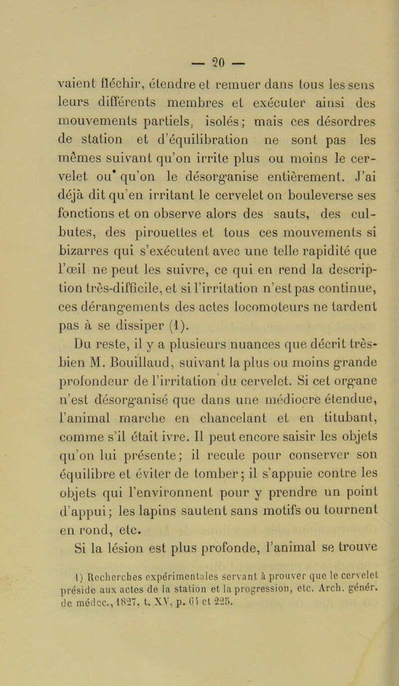 — lo- vaient fléchir, étendre et remuer dans tous les sens leurs différents membres et exécuter ainsi des mouvements partiels, isolés; mais ces désordres de station et d’équilibration ne sont pas les mêmes suivant qu’on irrite plus ou moins le cer- velet ou* qu’on le désorg-anise entièrement. J’ai déjà dit qu’en irritant le cervelet on bouleverse ses fonctions et on observe alors des sauts, des cul- butes, des pirouettes et tous ces mouvements si bizarres qui s’exécutent avec une telle rapidité que l’œil ne peut les suivre, ce qui en rend la descrip- tion très-difOcile, et si l’irritation n’est pas continue, ces dérang'ements des actes locomoteurs ne tardent pas à se dissiper (1). Du reste, il y a plusieurs nuances que décrit très- bien M. Bouillaud, suivant la plus ou moins grande profondeur de l’irritation du cervelet. Si cet org’ane n’est désorg’anisé que dans une médiocre étendue, l’animal marche en chancelant et en titubant, comme s’il était ivre. 11 peut encore saisir les objets qu’on lui présente; il recule pour conserver son équilibre et éviter de tomber; il s’appuie contre les objets qui l’environnent pour y prendre un point d’appui; les lapins sautent sans motifs ou tournent en rond, etc. Si la lésion est plus profonde, l’animal se trouve l) Recherches expérimentales servant à prouver que le cervelet préside aux actes de la station et la progression, etc. Arch. génér. de médcc,, 18“27, t. XV, p. G'< et 225.
