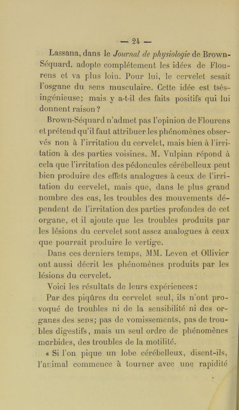 Lassana, dans le Journal de 'physiologie de Brown- Séquard, adopte complètement les idées de Flou- rens et va plus loin. Pour lui, le cervelet sesait Fosg’ane du sens musculaire. Cette idée est tsès- ing-énieuse; mais y a-t-il des faits positifs qui lui donnent raison? Brown-Séquard n’admet pas l’opinion deFlourens et prétend qu’il faut attribuer les phénomènes obser- vés non à l’irritatiou du cervelet, mais bien à l’irri- tation à des parties voisines. M. Vulpian répond à cela ([ue l’irritation des pédoncules cérébelleux peut bien produire des effets analog’ues à ceux de l’irri- tation du cervelet, mais que, dans le plus g'rand nombre des cas, les troubles des mouvements dé- pendent de l’irritation des parties profondes de cet org’ane, et il ajoute que les troubles produits par les lésions du cervelet sont assez analog’ues à ceux que pourrait produire le vertig’e. Dans ces derniers temps, MM. Lev^en et Ollivier ont aussi décrit les phénomènes produits par les lésions du cervelet. Voici les résultats de leurs expériences : Par des piqûres du cervelet seul, ils n’ont pro- voqué de troubles ni de la sensibilité ni des or- g’anes des sens; pas de vomissements, pas de trou- bles dig’estifs, mais un seul ordre de phénomènes morbides, des troubles de la motilité. « Si l’on pique un lobe cérébelleux, disent-ils, l’animal commence à tourner avec une rapidité