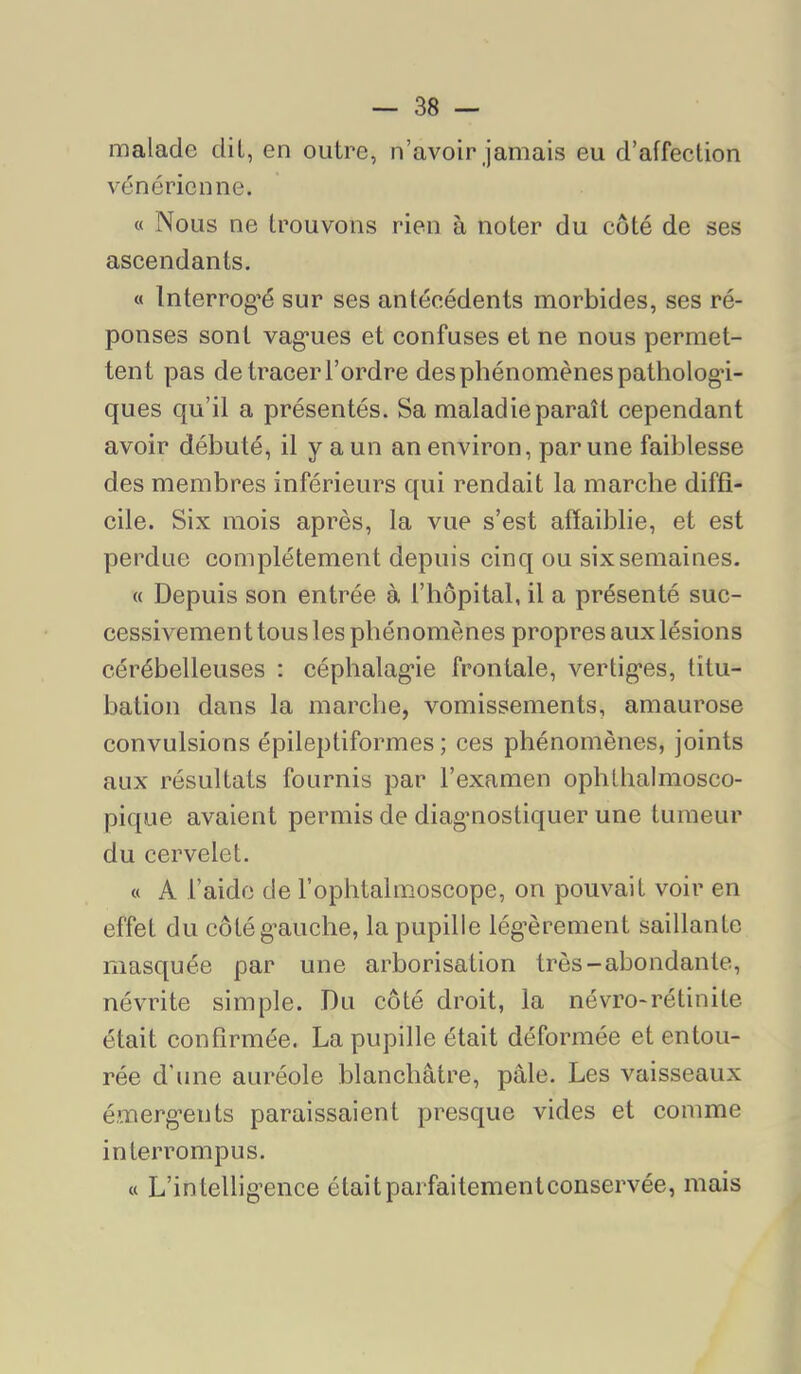 malade dit, en outre, n’avoir jamais eu d’affection vénérienne. « Nous ne trouvons rien à noter du côté de ses ascendants. « Interrog’é sur ses antécédents morbides, ses ré- ponses sont vag’ues et confuses et ne nous permet- tent pas de tracer l’ordre des phénomènes pathologi- ques qu’il a présentés. Sa maladie paraît cependant avoir débuté, il y a un an environ, par une faiblesse des membres inférieurs qui rendait la marche diffi- cile. Six mois après, la vue s’est affaiblie, et est perdue complètement depuis cinq ou six semaines. « Depuis son entrée à l’hôpital, il a présenté suc- cessivement tous les phénomènes propres aux lésions cérébelleuses : céphalagie frontale, vertiges, titu- bation dans la marche, vomissements, amaurose convulsions épileptiformes; ces phénomènes, joints aux résultats fournis par l’examen ophthalmosco- pique avaient permis de diagmostiquer une tumeur du cervelet. « A l’aide de l’ophtalmoscope, on pouvait voir en effet du côté gauche, la pupille lég’èrement saillante masquée par une arborisation très-abondante, névrite simple. Du côté droit, la névro-rétinite était confirmée. La pupille était déformée et entou- rée d’une auréole blanchâtre, pâle. Les vaisseaux é.merg’ents paraissaient presque vides et comme interrompus. « L’intellig’ence étaitparfaitementconservée, mais