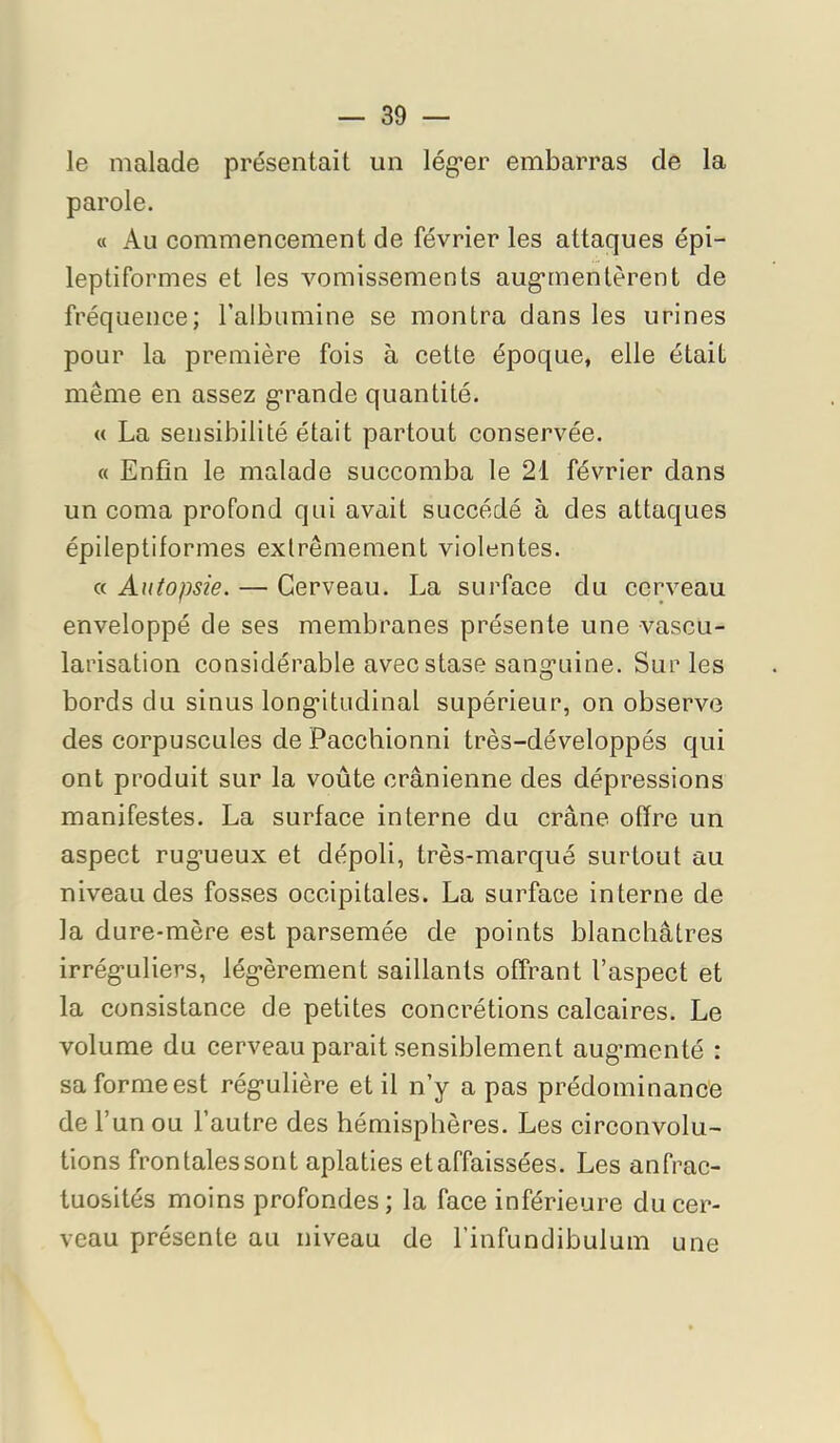 le malade présentait un léguer embarras de la parole. « Au commencement de février les attaques épi- leptiformes et les vomissements aug-rnentèrent de fréquence; l’albumine se montra dans les urines pour la première fois à cette époque, elle était même en assez g*rande quantité. « La sensibilité était partout conservée. « Enfin le malade succomba le 21 février dans un coma profond qui avait succédé à des attaques épileptiformes extrêmement violentes. « Autopsie. — Cerveau. La surface du cerveau enveloppé de ses membranes présente une vascu- larisation considérable avec stase san^'oine. Sur les bords du sinus long*itudinal supérieur, on observe des corpuscules de Pacchionni très-développés qui ont produit sur la voûte crânienne des dépressions manifestes. La surface interne du crâne offre un aspect rugueux et dépoli, très-marqué surtout au niveau des fosses occipitales. La surface interne de la dure-mère est parsemée de points blanchâtres irréguliers, légèrement saillants offrant l’aspect et la consistance de petites concrétions calcaires. Le volume du cerveau parait sensiblement augmenté : sa forme est régulière et il n’y a pas prédominance de l’un ou l’autre des hémisphères. Les circonvolu- tions frontales sont aplaties etaffaissées. Les anfrac- tuosités moins profondes ; la face inférieure du cer- veau présente au niveau de l’infundibulum une