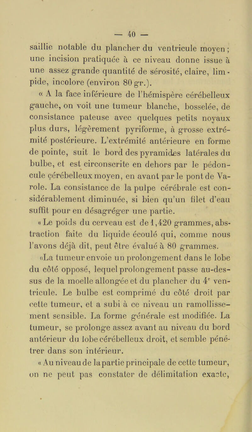 saillie notable du plancher du ventricule moyen ; une incision pratiquée à ce niveau donne issue à une assez g'rande quantité de sérosité, claire, lim- pide, incolore (environ SOg’r.). « A la face inférieure de l’hémispère cérébelleux g-auche, on voit une tumeur blanche, bosselée, de consistance pâteuse avec quelques petits noyaux plus durs, lég’èrement pyriforme, à grosse extré- mité postérieure. L’extrémité antérieure en forme de pointe, suit le bord des pyramides latérales du bulbe, et est circonscrite en dehors par le pédon- cule cérébelleux moyen, en avant parle pont de Va- role. La consistance de la pulpe cérébrale est con- sidérablement diminuée, si bien qu’un filet d’eau suffît pour en désagréger une partie. « Le poids du cerveau est de 1,420 grammes, abs- traction faite du liquide écoulé qui, comme nous l’avons déjà dit, peut être évalué à 80 grammes. «La tumeur envoie un prolongement dans le lobe du côté opposé, lequel prolongement passe au-des- sus de la moelle allongée et du plancher du 4' ven- tricule. Le bulbe est comprimé du côté droit par ('ette tumeur, et a subi à ce niveau un ramollisse- ment sensible. La forme générale est modifiée. La tumeur, se prolonge assez avant au niveau du bord antérieur du lobe cérébelleux droit, et semble péné- trer dans son intérieur. « Au niveau de lapartie principale de cette tumeur, on ne peut pas constater de délimitation exacte.