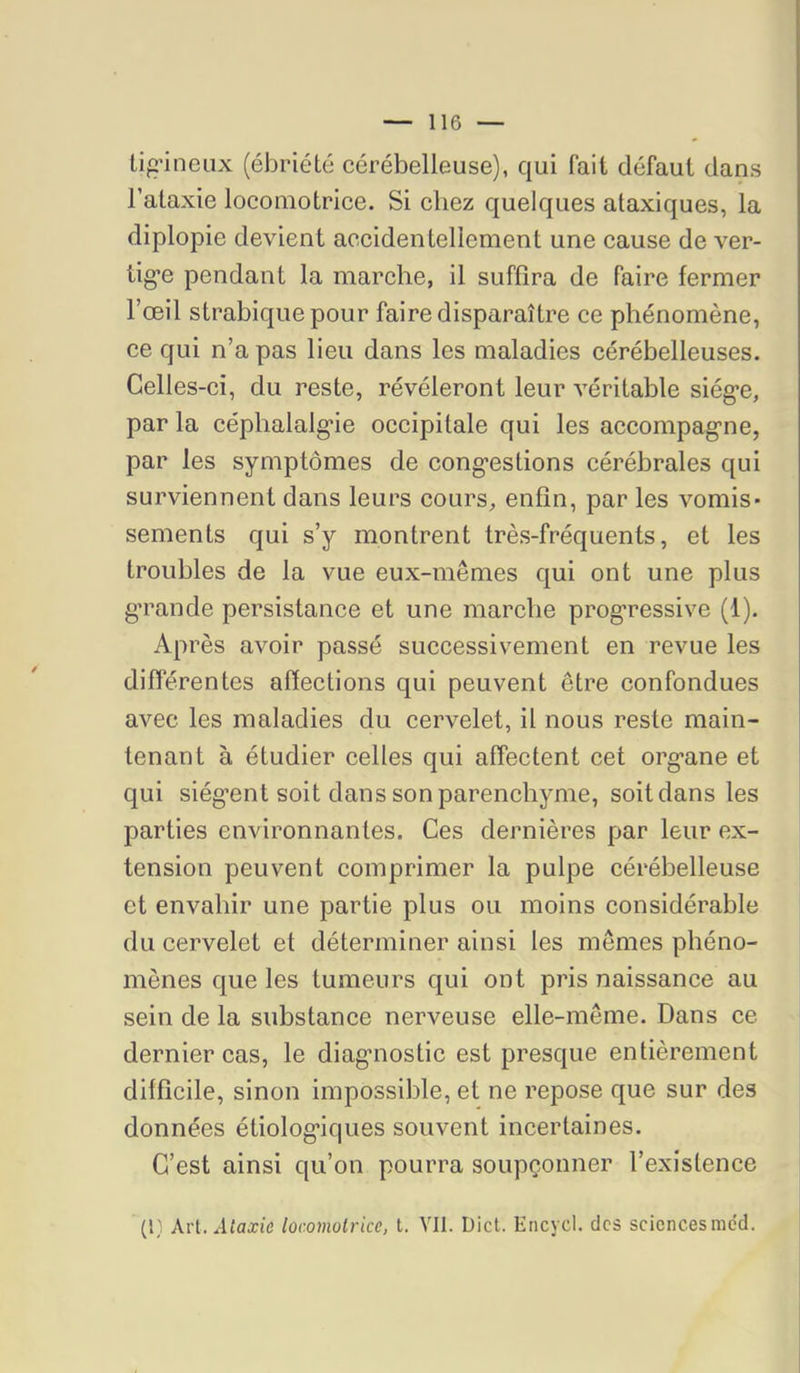 Li^’ineux (ébriété cérébelleuse), qui fait défaut dans l’ataxie locomotrice. Si chez quelques ataxiques, la diplopie devient accidentellement une cause de ver- tig’e pendant la marche, il suffira de faire fermer l’œil strabiquepour faire disparaître ce phénomène, ce qui n’a pas lieu dans les maladies cérébelleuses. Celles-ci, du reste, révéleront leur véritable siég*e, par la céphalalg'ie occipitale qui les accompag’ne, par les symptômes de cong*estions cérébrales qui surviennent dans leurs cours, enfin, par les vomis- sements qui s’y montrent très-fréquents, et les troubles de la vue eux-mêmes qui ont une plus g’rande persistance et une marche progressive (1). Après avoir passé successivement en revue les différentes affections qui peuvent être confondues avec les maladies du cervelet, il nous reste main- tenant à étudier celles qui affectent cet organe et qui siègent soit dans son parenchyme, soit dans les parties environnantes. Ces dernières par leur ex- tension peuvent comprimer la pulpe cérébelleuse et envahir une partie plus ou moins considérable du cervelet et déterminer ainsi les memes phéno- mènes que les tumeurs qui ont pris naissance au sein de la substance nerveuse elle-même. Dans ce dernier cas, le diagmostic est presque entièrement difficile, sinon impossible, et ne repose que sur des données étiologiques souvent incertaines. C’est ainsi qu’on pourra soupçonner l’existence Ai'l.Alaxie locomotrice, t. VII. Dict. Encycl. des sciencesmcd.