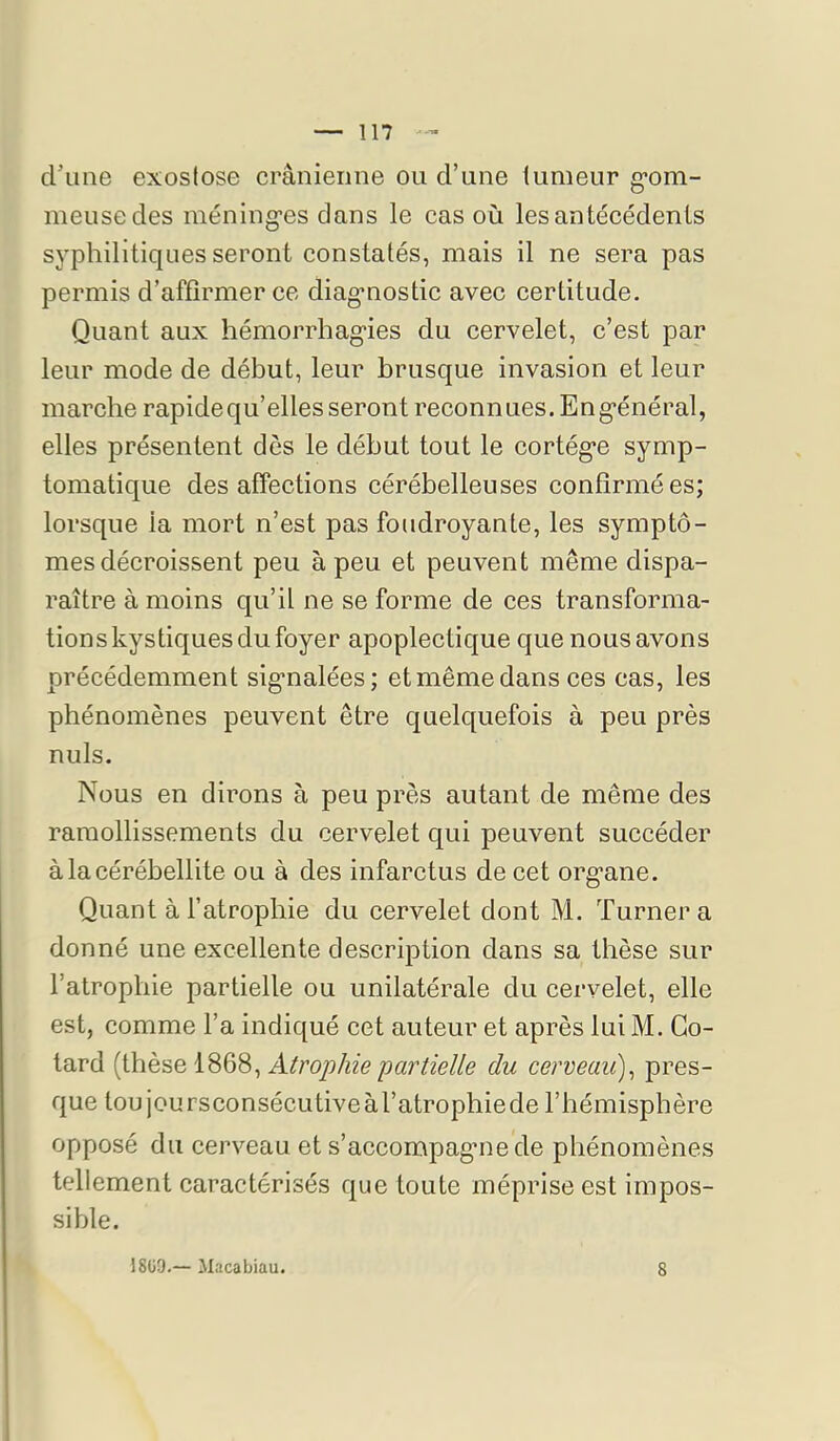crime exoslose crânienne ou d’une tumeur g*om- meusecles méning’es dans le cas où les antécédents syphilitiques seront constatés, mais il ne sera pas permis d’affirmer ce diag*nostic avec certitude. Quant aux hémorrhag“ies du cervelet, c’est par leur mode de début, leur brusque invasion et leur marche rapidequ’elles seront reconnues. Eng’énéral, elles présentent dès le début tout le cortég’e symp- tomatique désaffections cérébelleuses confirmées; lorsque la mort n’est pas foudroyante, les symptô- mes décroissent peu à peu et peuvent même dispa- raître à moins qu’il ne se forme de ces transforma- tion s ky s tic[ues du foyer apoplectique que nous avons précédemment sig'nalées; et même dans ces cas, les phénomènes peuvent être quelc[uefois à peu près nuis. Nous en dirons à peu près autant de même des ramollissements du cervelet c|ui peuvent succéder àlacérébellite ou à des infarctus de cet org’ane. Quant à l’atrophie du cervelet dont M. Turner a donné une excellente description dans sa thèse sur l’atrophie partielle ou unilatérale du cervelet, elle est, comme l’a indiqué cet auteur et après lui M. Go- tard (thèse 1868, Atrophie partielle du cerveau)^ pres- que tou joursconsécLitiveàl’atrophiede l’hémisphère opposé du cerveau et s’accompagmede phénomènes tellement caractérisés que toute méprise est impos- sible. 18ü9.— Macabiau. 8