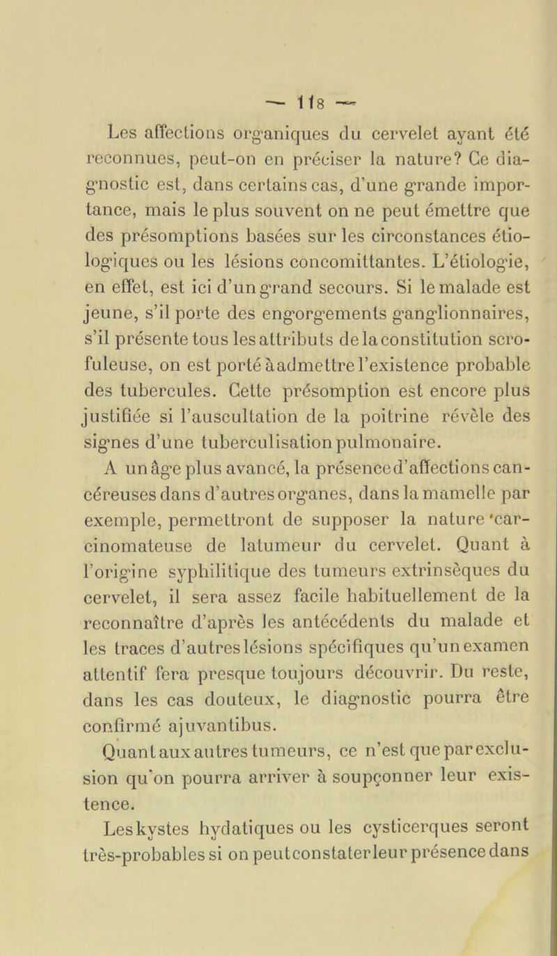 Les afieclions org-aniques du cervelet ayant été reconnues, peut-on en préciser la nature? Ce clia- g'nostic est, dans certains cas, d’une g*rande impor- tance, mais le plus souvent on ne peut émettre que des présomptions basées sur les circonstances étio- logiques ou les lésions concomittantes. L’étiologie, en effet, est ici d’un grand secours. Si le malade est jeune, s’il porte des engorgements ganglionnaires, s’il présente tous les attributs de la constitution scro- fuleuse, on est porté àaclmettrel’existence probable des tubercules. Cette présomption est encore plus justifiée si l’auscultation de la poitrine révèle des signes d’une tuberculisation pulmonaire. A un âge plus avancé, la présence d’affections can- céreuses dans d’autres organes, dans la mamelle par exemple, permettront de supposer la nature‘car- cinomateuse de latumeur du cervelet. Quant à l’origine syphilitique des tumeurs extrinsèques du cervelet, il sera assez facile habituellement de la reconnaître d’après les antécédents du malade et les traces d’autres lésions spécifiques qu’un examen attentif fera presque toujours découvrir. Du reste, dans les cas douteux, le diagnostic pourra être confirmé ajuvantibiis. Quant aux autres tumeurs, ce n’est que par exclu- sion qu'on pourra arriver à soupçonner leur exis- tence. Les kystes bydatiques ou les cysticerques seront très-probables si on peutconstaterleur présence dans
