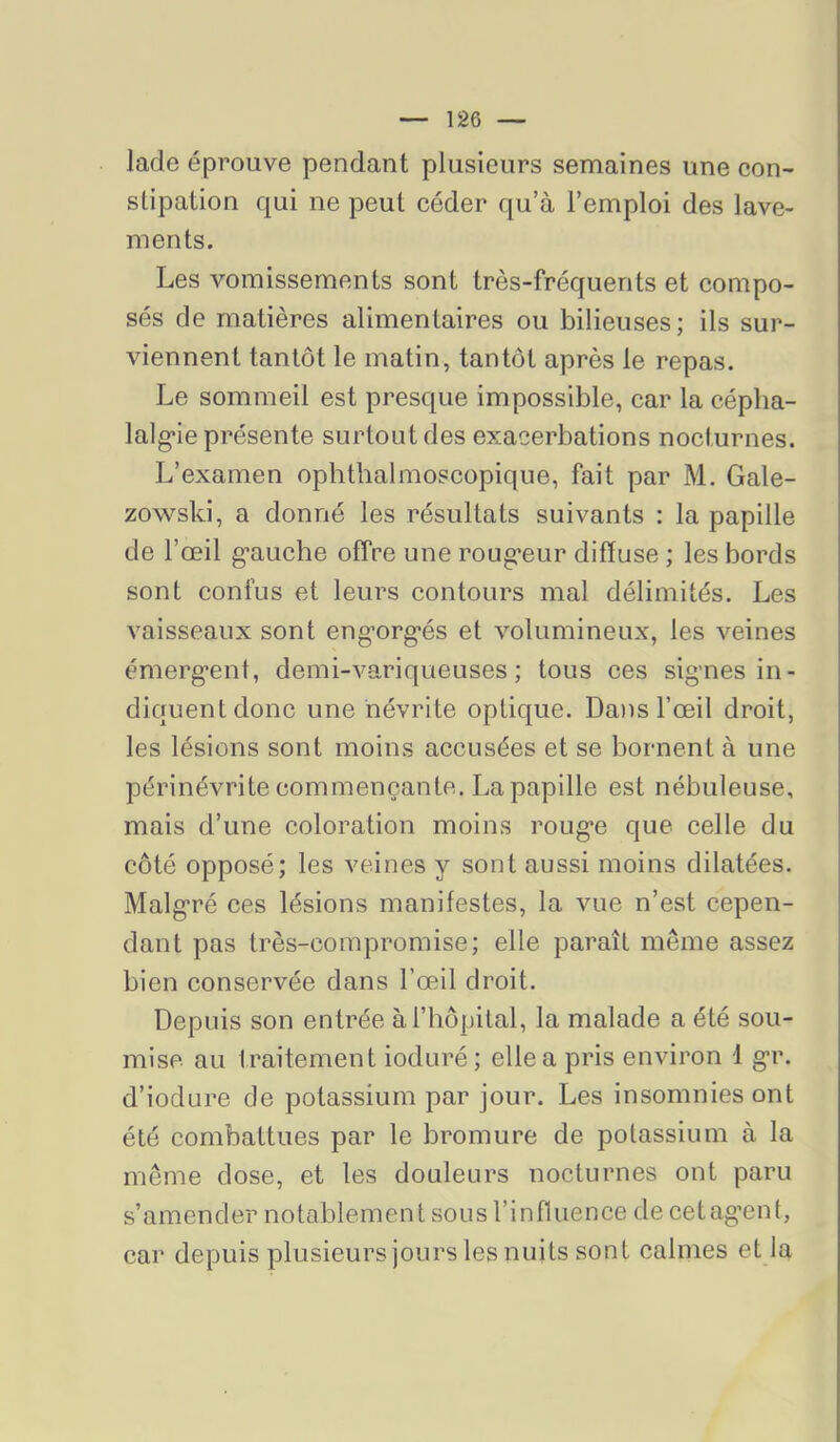lade éprouve pendant plusieurs semaines une eon- stipation qui ne peut céder qu’à l’emploi des lave- ments. Les vomissements sont très-fréquents et compo- sés de matières alimentaires ou bilieuses; ils sur- viennent tantôt le matin, tantôt après le repas. Le sommeil est presque impossible, car la céplia- lalg-ie présente surtout des exacerbations nocturnes. L’examen ophthalmoscopique, fait par M. Gale- zowski, a donné les résultats suivants : la papille de l’œil g’auche offre une roug*eur diffuse ; les bords sont confus et leurs contours mal délimités. Les vaisseaux sont engnrg’és et volumineux, les veines émerg’ent, demi-variqueuses; tous ces signes in- diquent donc une névrite optique. Da)is l’œil droit, les lésions sont moins accusées et se bornent à une périnévrite commençante. La papille est nébuleuse, mais d’une coloration moins rouge que celle du côté opposé; les veines y sont aussi moins dilatées. Malgré ces lésions manifestes, la vue n’est cepen- dant pas très-compromise; elle paraît même assez bien conservée dans l’œil droit. Depuis son entrée à l’hôpital, la malade a été sou- mise au traitement ioduré; elle a pris environ 1 gr. d’iodure de potassium par jour. Les insomnies ont été combattues par le bromure de potassium à la même dose, et les douleurs nocturnes ont paru s’amender notablement sous l’influence decetagent, car depuis plusieurs jours les nuits sont calmes et la