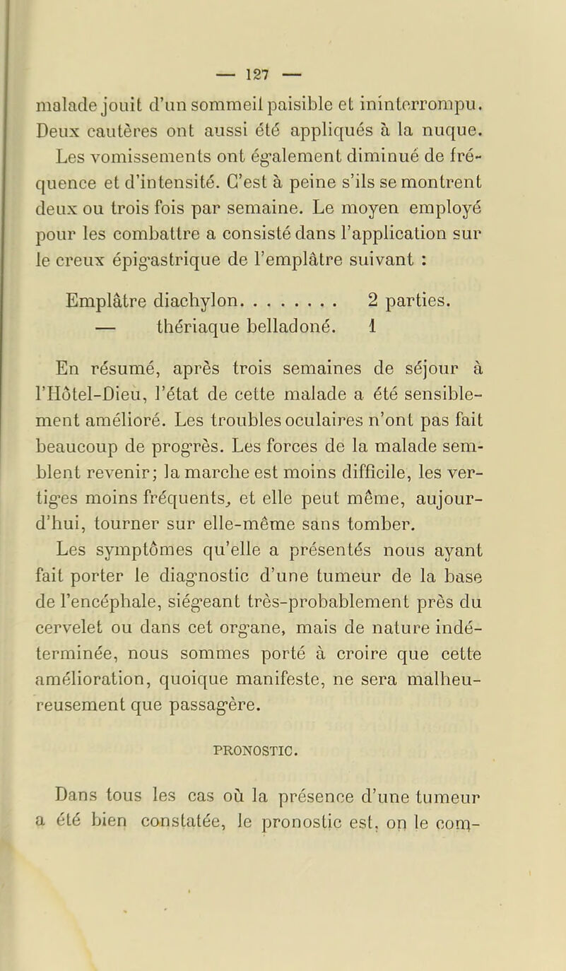 malade jouit d’un sommeil paisible et ininterrompu. Deux cautères ont aussi été appliqués à la nuque. Les vomissements ont ég’alement diminué de fré- quence et d’intensité. C’est à peine s’ils se montrent deux ou trois fois par semaine. Le moyen employé pour les combattre a consisté dans l’application sur le creux épig’astrique de l’emplâtre suivant : Emplâtre diachylon 2 parties. — thériaque belladoné. 1 En résumé, après trois semaines de séjour à l’Hôtel-Dieu, l’état de cette malade a été sensible- ment amélioré. Les troubles oculaires n’ont pas fait beaucoup de prog’rès. Les forces de la malade sem- blent revenir; la marche est moins difficile, les ver- tig*es moins fréquents^ et elle peut même, aujour- d’hui, tourner sur elle-même sans tomber. Les symptômes qu’elle a présentés nous ayant fait porter le diag’nostic d’une tumeur de la base de l’encéphale, siég*eant très-probablement près du cervelet ou dans cet organe, mais de nature indé- terminée, nous sommes porté à croire que cette amélioration, quoique manifeste, ne sera malheu- reusement que passagère. PRONOSTIC. Dans tous les cas où la présence d’une tumeur a été bien constatée, le pronostic est, on le con^-