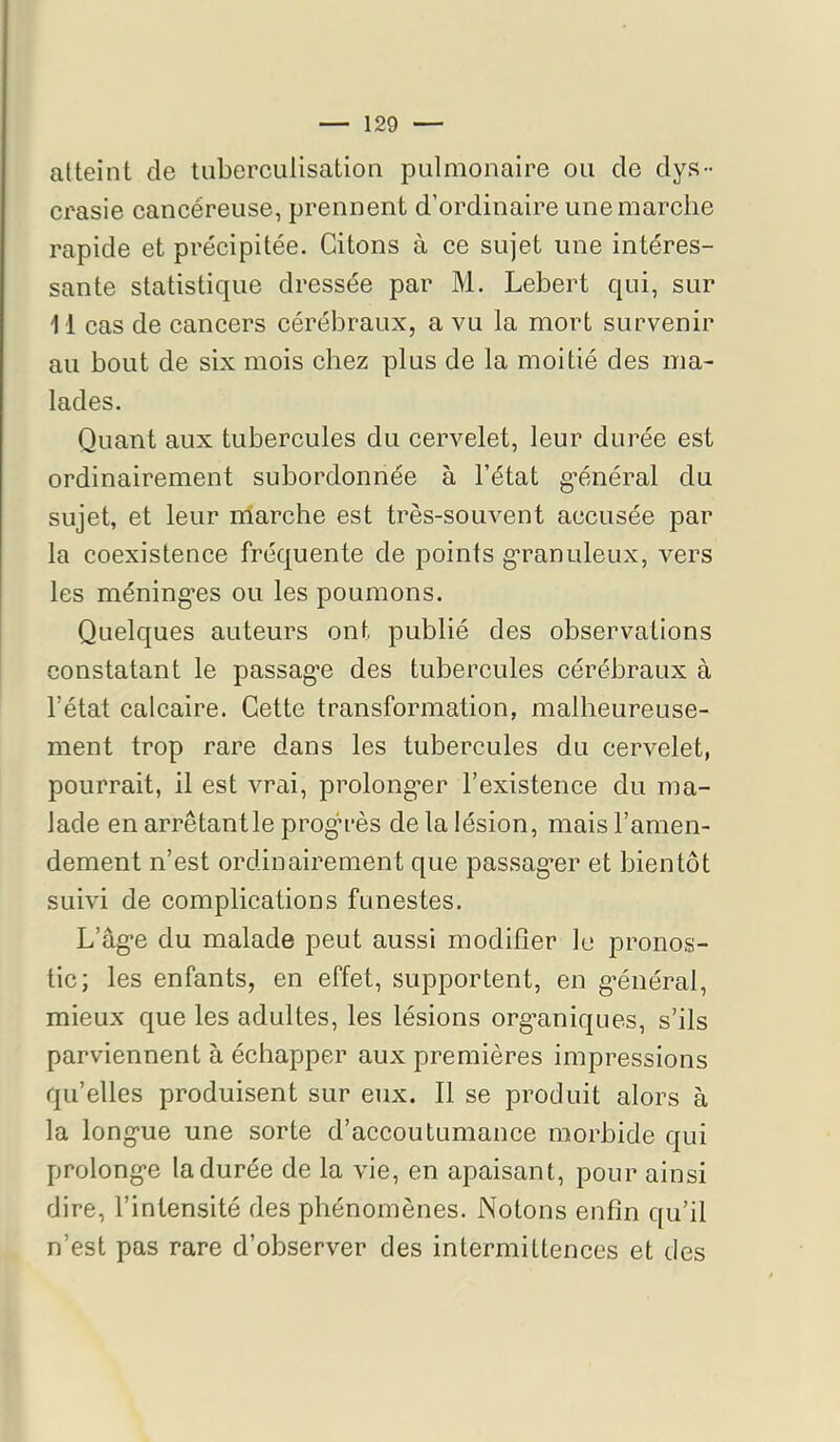 atteint de tuberculisation pulmonaire ou de dys- crasie cancéreuse, prennent d’ordinaire une marche rapide et précipitée. Citons à ce sujet une intéres- sante statistique dressée par M. Lebert qui, sur 11 cas de cancers cérébraux, a vu la mort survenir au bout de six mois chez plus de la moitié des ma- lades. Quant aux tubercules du cervelet, leur durée est ordinairement subordonnée à l’état g-énéral du sujet, et leur nlarche est très-souvent accusée par la coexistence fréquente de points g'ranuleux, vers les méning’es ou les poumons. Quelques auteurs ont publié des observations constatant le passag’e des tubercules cérébraux à l’état calcaire. Cette transformation, malheureuse- ment trop rare dans les tubercules du cervelet, pourrait, il est vrai, prolong’er l’existence du ma- lade en arrêtantle prog’rès de la lésion, mais l’amen- dement n’est ordinairement que passag’er et bientôt suivi de complications funestes. L’âg'e du malade peut aussi modifier le pronos- tic; les enfants, en effet, supportent, en g’énéral, mieux que les adultes, les lésions org’aniques, s’ils parviennent à échapper aux premières impressions qu’elles produisent sur eux. Il se produit alors à la long’ue une sorte d’accoutumance morbide qui prolongée la durée de la vie, en apaisant, pour ainsi dire, l’intensité des phénomènes. Notons enfin qu’il n’est pas rare d’observer des intermittences et des