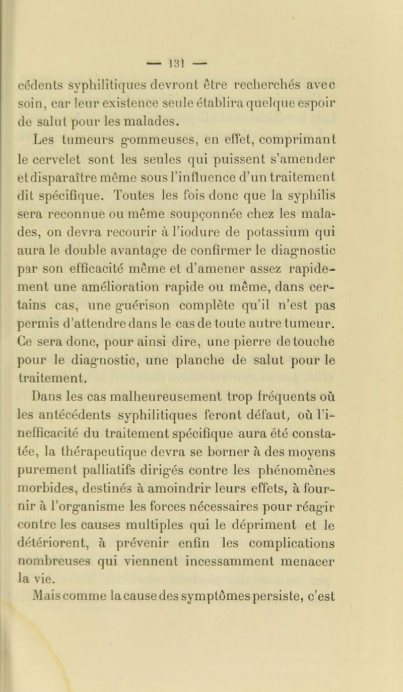 cédents syphilitiques devront être recherchés avec soin, car leur existence seule établira quelque espoir de salut pour les malades. Les tumeurs g-ommeuses, en effet, comprimant le cervelet sont les seules qui puissent s’amender et disparaître même sous l’influence d’un traitement dit spécifique. Toutes les fois donc que la syphilis sera reconnue ou même soupçonnée chez les mala- des, on devra recourir à l’iodure de potassium qui aura le double avantag'e de confirmer le diag'nostic par son efficacité même et d’amener assez rapide- ment une amélioration rapide ou même, dans cer- tains cas, une g*uérison complète qu’il n’est pas permis d’attendre dans le cas de toute autre tumeur. Ce sera donc, pour ainsi dire, une pierre de touche pour le diag’nostic, une planche de salut pour le traitement. Dans les cas malheureusement trop fréquents où les antécédents syphilitiques feront défaut, où l’i- nefficacité du traitement spécifique aura été consta- tée, la thérapeutique devra se borner à des moyens purement palliatifs dirig’és contre les phénomènes morbides, destinés à amoindrir leurs effets, à four- nir à l’org’anisme les forces nécessaires pour réag’ir contre les causes multiples qui le dépriment et le détériorent, à prévenir enfin les complications nombreuses qui viennent incessamment menacer la vie. Mais comme la cause des symptômes persiste, c’est